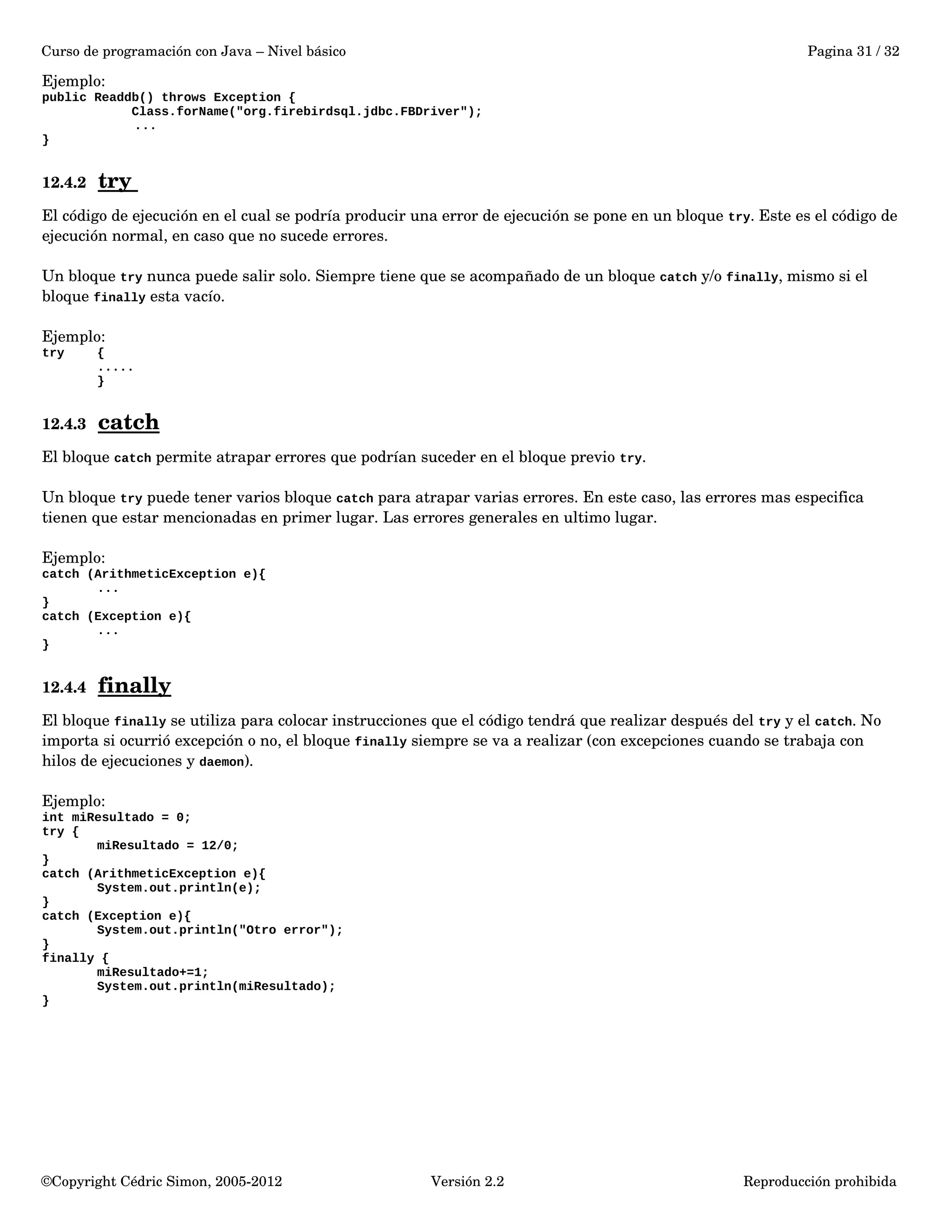 Curso de programación con Java – Nivel básico Pagina 31 / 32 
Ejemplo: 
public Readdb() throws Exception { 
Class.forName("org.firebirdsql.jdbc.FBDriver"); 
... 
} 
12.4.2 try 
El código de ejecución en el cual se podría producir una error de ejecución se pone en un bloque try. Este es el código de 
ejecución normal, en caso que no sucede errores. 
Un bloque try nunca puede salir solo. Siempre tiene que se acompañado de un bloque catch y/o finally, mismo si el 
bloque finally esta vacío. 
Ejemplo: 
try { 
..... 
} 
12.4.3 catch 
El bloque catch permite atrapar errores que podrían suceder en el bloque previo try. 
Un bloque try puede tener varios bloque catch para atrapar varias errores. En este caso, las errores mas especifica 
tienen que estar mencionadas en primer lugar. Las errores generales en ultimo lugar. 
Ejemplo: 
catch (ArithmeticException e){ 
... 
} 
catch (Exception e){ 
... 
} 
12.4.4 finally 
El bloque finally se utiliza para colocar instrucciones que el código tendrá que realizar después del try y el catch. No 
importa si ocurrió excepción o no, el bloque finally siempre se va a realizar (con excepciones cuando se trabaja con 
hilos de ejecuciones y daemon). 
Ejemplo: 
int miResultado = 0; 
try { 
miResultado = 12/0; 
} 
catch (ArithmeticException e){ 
System.out.println(e); 
} 
catch (Exception e){ 
System.out.println("Otro error"); 
} 
finally { 
miResultado+=1; 
System.out.println(miResultado); 
} 
©Copyright Cédric Simon, 2005­2012 
Versión 2.2 Reproducción prohibida 
 