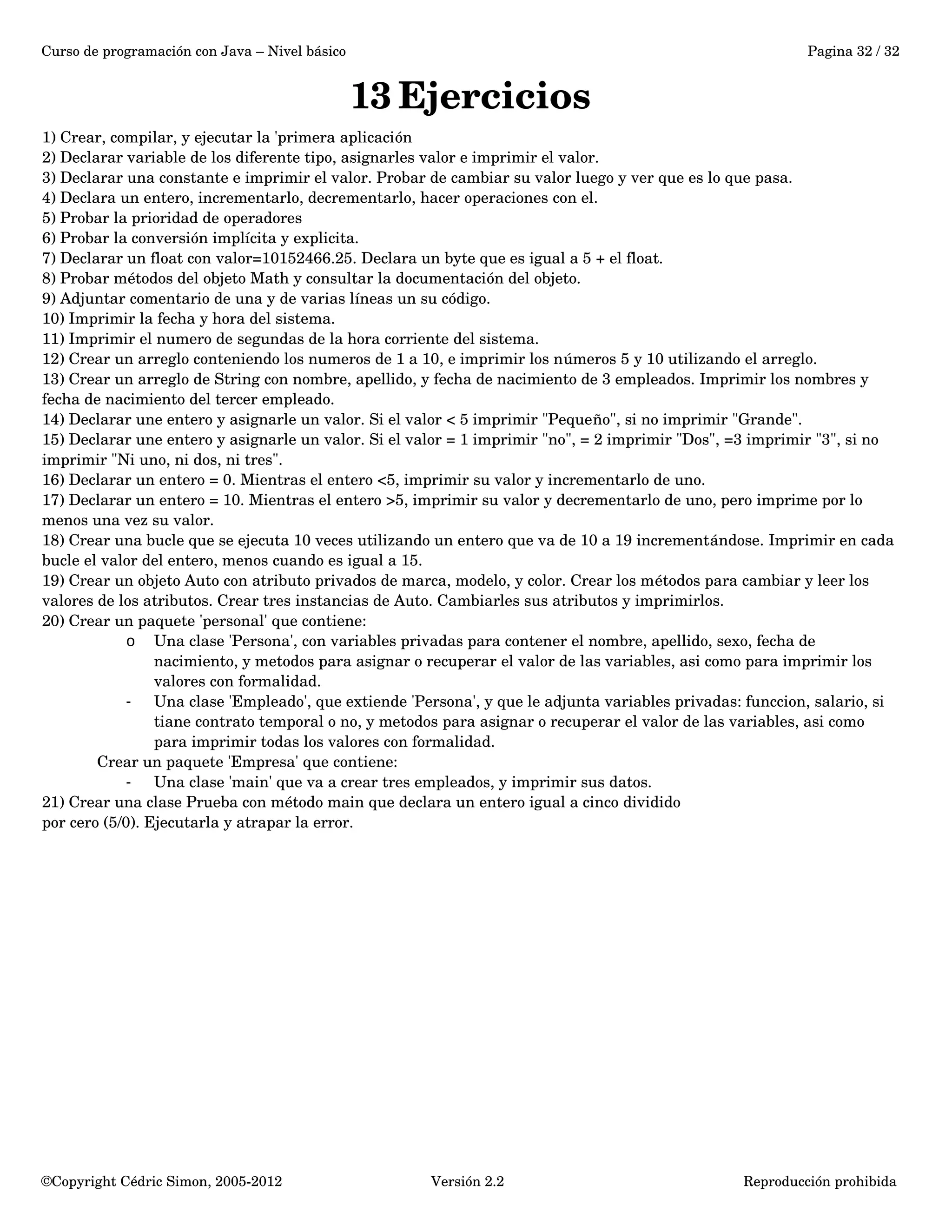 Curso de programación con Java – Nivel básico Pagina 32 / 32 
13Ejercicios 
1) Crear, compilar, y ejecutar la 'primera aplicación 
2) Declarar variable de los diferente tipo, asignarles valor e imprimir el valor. 
3) Declarar una constante e imprimir el valor. Probar de cambiar su valor luego y ver que es lo que pasa. 
4) Declara un entero, incrementarlo, decrementarlo, hacer operaciones con el. 
5) Probar la prioridad de operadores 
6) Probar la conversión implícita y explicita. 
7) Declarar un float con valor=10152466.25. Declara un byte que es igual a 5 + el float. 
8) Probar métodos del objeto Math y consultar la documentación del objeto. 
9) Adjuntar comentario de una y de varias líneas un su código. 
10) Imprimir la fecha y hora del sistema. 
11) Imprimir el numero de segundas de la hora corriente del sistema. 
12) Crear un arreglo conteniendo los numeros de 1 a 10, e imprimir los números 5 y 10 utilizando el arreglo. 
13) Crear un arreglo de String con nombre, apellido, y fecha de nacimiento de 3 empleados. Imprimir los nombres y 
fecha de nacimiento del tercer empleado. 
14) Declarar une entero y asignarle un valor. Si el valor < 5 imprimir "Pequeño", si no imprimir "Grande". 
15) Declarar une entero y asignarle un valor. Si el valor = 1 imprimir "no", = 2 imprimir "Dos", =3 imprimir "3", si no 
imprimir "Ni uno, ni dos, ni tres". 
16) Declarar un entero = 0. Mientras el entero <5, imprimir su valor y incrementarlo de uno. 
17) Declarar un entero = 10. Mientras el entero >5, imprimir su valor y decrementarlo de uno, pero imprime por lo 
menos una vez su valor. 
18) Crear una bucle que se ejecuta 10 veces utilizando un entero que va de 10 a 19 incrementándose. Imprimir en cada 
bucle el valor del entero, menos cuando es igual a 15. 
19) Crear un objeto Auto con atributo privados de marca, modelo, y color. Crear los métodos para cambiar y leer los 
valores de los atributos. Crear tres instancias de Auto. Cambiarles sus atributos y imprimirlos. 
20) Crear un paquete 'personal' que contiene: 
o Una clase 'Persona', con variables privadas para contener el nombre, apellido, sexo, fecha de 
nacimiento, y metodos para asignar o recuperar el valor de las variables, asi como para imprimir los 
valores con formalidad. 
- Una clase 'Empleado', que extiende 'Persona', y que le adjunta variables privadas: funccion, salario, si 
tiane contrato temporal o no, y metodos para asignar o recuperar el valor de las variables, asi como 
para imprimir todas los valores con formalidad. 
Crear un paquete 'Empresa' que contiene: 
- Una clase 'main' que va a crear tres empleados, y imprimir sus datos. 
21) Crear una clase Prueba con método main que declara un entero igual a cinco dividido 
por cero (5/0). Ejecutarla y atrapar la error. 
©Copyright Cédric Simon, 2005­2012 
Versión 2.2 Reproducción prohibida 

