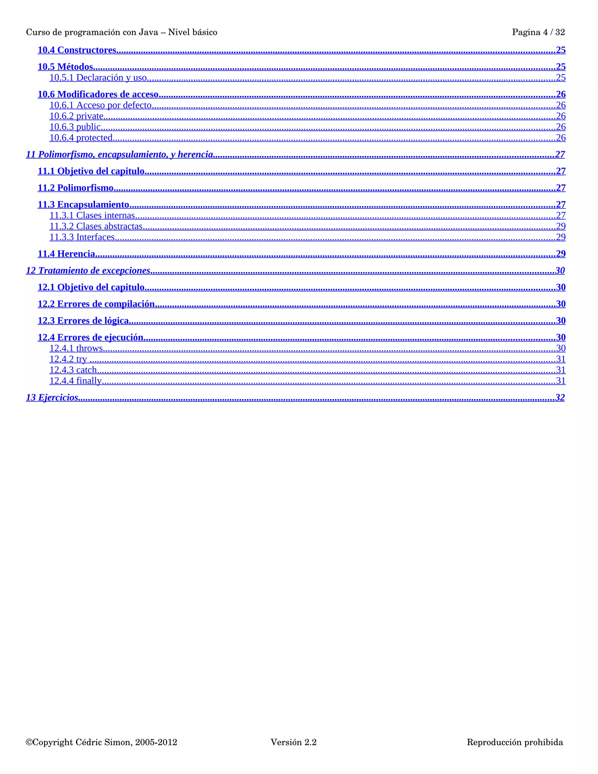 Curso de programación con Java – Nivel básico Pagina 4 / 32 
10.4 Constructores . . . . . . . . . . . . . . . . . . . . . . . . . . . . . . . . . . . . . . . . . . . . . . . . . . . . . . . . . . . . . . . . . . . . . . . . . . . . . . . . . . . . . . . . . . . . . . . . . . . . . . . . . . . . . . . . . . . . . . . . . . . . . . . . . . . . . . . . . . . . . . . . . . . . . . . . . . . . . . . . . . . . . . . . . . . . . . . . . . . 25 
10.5 Métodos . . . . . . . . . . . . . . . . . . . . . . . . . . . . . . . . . . . . . . . . . . . . . . . . . . . . . . . . . . . . . . . . . . . . . . . . . . . . . . . . . . . . . . . . . . . . . . . . . . . . . . . . . . . . . . . . . . . . . . . . . . . . . . . . . . . . . . . . . . . . . . . . . . . . . . . . . . . . . . . . . . . . . . . . . . . . . . . . . . . . . . . . . . . . . 25 
10.5.1 Declaración y uso . . . . . . . . . . . . . . . . . . . . . . . . . . . . . . . . . . . . . . . . . . . . . . . . . . . . . . . . . . . . . . . . . . . . . . . . . . . . . . . . . . . . . . . . . . . . . . . . . . . . . . . . . . . . . . . . . . . . . . . . . . . . . . . . . . . . . . . . . . . . . . . . . . . . . . . . . . . . . . . . . . . . . . . 25 
10.6 Modificadores de acceso . . . . . . . . . . . . . . . . . . . . . . . . . . . . . . . . . . . . . . . . . . . . . . . . . . . . . . . . . . . . . . . . . . . . . . . . . . . . . . . . . . . . . . . . . . . . . . . . . . . . . . . . . . . . . . . . . . . . . . . . . . . . . . . . . . . . . . . . . . . . . . . . . . . . . . . . . . . . . . . . . . 26 
10.6.1 Acceso por defecto . . . . . . . . . . . . . . . . . . . . . . . . . . . . . . . . . . . . . . . . . . . . . . . . . . . . . . . . . . . . . . . . . . . . . . . . . . . . . . . . . . . . . . . . . . . . . . . . . . . . . . . . . . . . . . . . . . . . . . . . . . . . . . . . . . . . . . . . . . . . . . . . . . . . . . . . . . . . . . . . . . . . . 26 
10.6.2 private . . . . . . . . . . . . . . . . . . . . . . . . . . . . . . . . . . . . . . . . . . . . . . . . . . . . . . . . . . . . . . . . . . . . . . . . . . . . . . . . . . . . . . . . . . . . . . . . . . . . . . . . . . . . . . . . . . . . . . . . . . . . . . . . . . . . . . . . . . . . . . . . . . . . . . . . . . . . . . . . . . . . . . . . . . . . . . . . . . . . . . . . . 26 
10.6.3 public . . . . . . . . . . . . . . . . . . . . . . . . . . . . . . . . . . . . . . . . . . . . . . . . . . . . . . . . . . . . . . . . . . . . . . . . . . . . . . . . . . . . . . . . . . . . . . . . . . . . . . . . . . . . . . . . . . . . . . . . . . . . . . . . . . . . . . . . . . . . . . . . . . . . . . . . . . . . . . . . . . . . . . . . . . . . . . . . . . . . . . . . . . 26 
10.6.4 protected . . . . . . . . . . . . . . . . . . . . . . . . . . . . . . . . . . . . . . . . . . . . . . . . . . . . . . . . . . . . . . . . . . . . . . . . . . . . . . . . . . . . . . . . . . . . . . . . . . . . . . . . . . . . . . . . . . . . . . . . . . . . . . . . . . . . . . . . . . . . . . . . . . . . . . . . . . . . . . . . . . . . . . . . . . . . . . . . . . . . . 26 
11 Polimorfismo, encapsulamiento, y herencia . . . . . . . . . . . . . . . . . . . . . . . . . . . . . . . . . . . . . . . . . . . . . . . . . . . . . . . . . . . . . . . . . . . . . . . . . . . . . . . . . . . . . . . . . . . . . . . . . . . . . . . . . . . . . . . . . . . . . . . . . . . . . . . . . . . . . . . . . . . 27 
11.1 Objetivo del capitulo . . . . . . . . . . . . . . . . . . . . . . . . . . . . . . . . . . . . . . . . . . . . . . . . . . . . . . . . . . . . . . . . . . . . . . . . . . . . . . . . . . . . . . . . . . . . . . . . . . . . . . . . . . . . . . . . . . . . . . . . . . . . . . . . . . . . . . . . . . . . . . . . . . . . . . . . . . . . . . . . . . . . . . . . 27 
11.2 Polimorfismo . . . . . . . . . . . . . . . . . . . . . . . . . . . . . . . . . . . . . . . . . . . . . . . . . . . . . . . . . . . . . . . . . . . . . . . . . . . . . . . . . . . . . . . . . . . . . . . . . . . . . . . . . . . . . . . . . . . . . . . . . . . . . . . . . . . . . . . . . . . . . . . . . . . . . . . . . . . . . . . . . . . . . . . . . . . . . . . . . . . . . 27 
11.3 Encapsulamiento . . . . . . . . . . . . . . . . . . . . . . . . . . . . . . . . . . . . . . . . . . . . . . . . . . . . . . . . . . . . . . . . . . . . . . . . . . . . . . . . . . . . . . . . . . . . . . . . . . . . . . . . . . . . . . . . . . . . . . . . . . . . . . . . . . . . . . . . . . . . . . . . . . . . . . . . . . . . . . . . . . . . . . . . . . . . . . 27 
11.3.1 Clases internas . . . . . . . . . . . . . . . . . . . . . . . . . . . . . . . . . . . . . . . . . . . . . . . . . . . . . . . . . . . . . . . . . . . . . . . . . . . . . . . . . . . . . . . . . . . . . . . . . . . . . . . . . . . . . . . . . . . . . . . . . . . . . . . . . . . . . . . . . . . . . . . . . . . . . . . . . . . . . . . . . . . . . . . . . . . . 27 
11.3.2 Clases abstractas . . . . . . . . . . . . . . . . . . . . . . . . . . . . . . . . . . . . . . . . . . . . . . . . . . . . . . . . . . . . . . . . . . . . . . . . . . . . . . . . . . . . . . . . . . . . . . . . . . . . . . . . . . . . . . . . . . . . . . . . . . . . . . . . . . . . . . . . . . . . . . . . . . . . . . . . . . . . . . . . . . . . . . . . . 29 
11.3.3 Interfaces . . . . . . . . . . . . . . . . . . . . . . . . . . . . . . . . . . . . . . . . . . . . . . . . . . . . . . . . . . . . . . . . . . . . . . . . . . . . . . . . . . . . . . . . . . . . . . . . . . . . . . . . . . . . . . . . . . . . . . . . . . . . . . . . . . . . . . . . . . . . . . . . . . . . . . . . . . . . . . . . . . . . . . . . . . . . . . . . . . . . 29 
11.4 Herencia . . . . . . . . . . . . . . . . . . . . . . . . . . . . . . . . . . . . . . . . . . . . . . . . . . . . . . . . . . . . . . . . . . . . . . . . . . . . . . . . . . . . . . . . . . . . . . . . . . . . . . . . . . . . . . . . . . . . . . . . . . . . . . . . . . . . . . . . . . . . . . . . . . . . . . . . . . . . . . . . . . . . . . . . . . . . . . . . . . . . . . . . . . . . 29 
12 Tratamiento de excepciones . . . . . . . . . . . . . . . . . . . . . . . . . . . . . . . . . . . . . . . . . . . . . . . . . . . . . . . . . . . . . . . . . . . . . . . . . . . . . . . . . . . . . . . . . . . . . . . . . . . . . . . . . . . . . . . . . . . . . . . . . . . . . . . . . . . . . . . . . . . . . . . . . . . . . . . . . . . . . . . . . . . . . 30 
12.1 Objetivo del capitulo . . . . . . . . . . . . . . . . . . . . . . . . . . . . . . . . . . . . . . . . . . . . . . . . . . . . . . . . . . . . . . . . . . . . . . . . . . . . . . . . . . . . . . . . . . . . . . . . . . . . . . . . . . . . . . . . . . . . . . . . . . . . . . . . . . . . . . . . . . . . . . . . . . . . . . . . . . . . . . . . . . . . . . . . 30 
12.2 Errores de compilación . . . . . . . . . . . . . . . . . . . . . . . . . . . . . . . . . . . . . . . . . . . . . . . . . . . . . . . . . . . . . . . . . . . . . . . . . . . . . . . . . . . . . . . . . . . . . . . . . . . . . . . . . . . . . . . . . . . . . . . . . . . . . . . . . . . . . . . . . . . . . . . . . . . . . . . . . . . . . . . . . . . . 30 
12.3 Errores de lógica . . . . . . . . . . . . . . . . . . . . . . . . . . . . . . . . . . . . . . . . . . . . . . . . . . . . . . . . . . . . . . . . . . . . . . . . . . . . . . . . . . . . . . . . . . . . . . . . . . . . . . . . . . . . . . . . . . . . . . . . . . . . . . . . . . . . . . . . . . . . . . . . . . . . . . . . . . . . . . . . . . . . . . . . . . . . . . 30 
12.4 Errores de ejecución . . . . . . . . . . . . . . . . . . . . . . . . . . . . . . . . . . . . . . . . . . . . . . . . . . . . . . . . . . . . . . . . . . . . . . . . . . . . . . . . . . . . . . . . . . . . . . . . . . . . . . . . . . . . . . . . . . . . . . . . . . . . . . . . . . . . . . . . . . . . . . . . . . . . . . . . . . . . . . . . . . . . . . . . 30 
12.4.1 throws . . . . . . . . . . . . . . . . . . . . . . . . . . . . . . . . . . . . . . . . . . . . . . . . . . . . . . . . . . . . . . . . . . . . . . . . . . . . . . . . . . . . . . . . . . . . . . . . . . . . . . . . . . . . . . . . . . . . . . . . . . . . . . . . . . . . . . . . . . . . . . . . . . . . . . . . . . . . . . . . . . . . . . . . . . . . . . . . . . . . . . . . . 30 
12.4.2 try . . . . . . . . . . . . . . . . . . . . . . . . . . . . . . . . . . . . . . . . . . . . . . . . . . . . . . . . . . . . . . . . . . . . . . . . . . . . . . . . . . . . . . . . . . . . . . . . . . . . . . . . . . . . . . . . . . . . . . . . . . . . . . . . . . . . . . . . . . . . . . . . . . . . . . . . . . . . . . . . . . . . . . . . . . . . . . . . . . . . . . . . . . . . . . 31 
12.4.3 catch . . . . . . . . . . . . . . . . . . . . . . . . . . . . . . . . . . . . . . . . . . . . . . . . . . . . . . . . . . . . . . . . . . . . . . . . . . . . . . . . . . . . . . . . . . . . . . . . . . . . . . . . . . . . . . . . . . . . . . . . . . . . . . . . . . . . . . . . . . . . . . . . . . . . . . . . . . . . . . . . . . . . . . . . . . . . . . . . . . . . . . . . . . . 31 
12.4.4 finally . . . . . . . . . . . . . . . . . . . . . . . . . . . . . . . . . . . . . . . . . . . . . . . . . . . . . . . . . . . . . . . . . . . . . . . . . . . . . . . . . . . . . . . . . . . . . . . . . . . . . . . . . . . . . . . . . . . . . . . . . . . . . . . . . . . . . . . . . . . . . . . . . . . . . . . . . . . . . . . . . . . . . . . . . . . . . . . . . . . . . . . . . 31 
13 Ejercicios . . . . . . . . . . . . . . . . . . . . . . . . . . . . . . . . . . . . . . . . . . . . . . . . . . . . . . . . . . . . . . . . . . . . . . . . . . . . . . . . . . . . . . . . . . . . . . . . . . . . . . . . . . . . . . . . . . . . . . . . . . . . . . . . . . . . . . . . . . . . . . . . . . . . . . . . . . . . . . . . . . . . . . . . . . . . . . . . . . . . . . . . . . . . . . . . . . . 32 
©Copyright Cédric Simon, 2005­2012 
Versión 2.2 Reproducción prohibida 
 