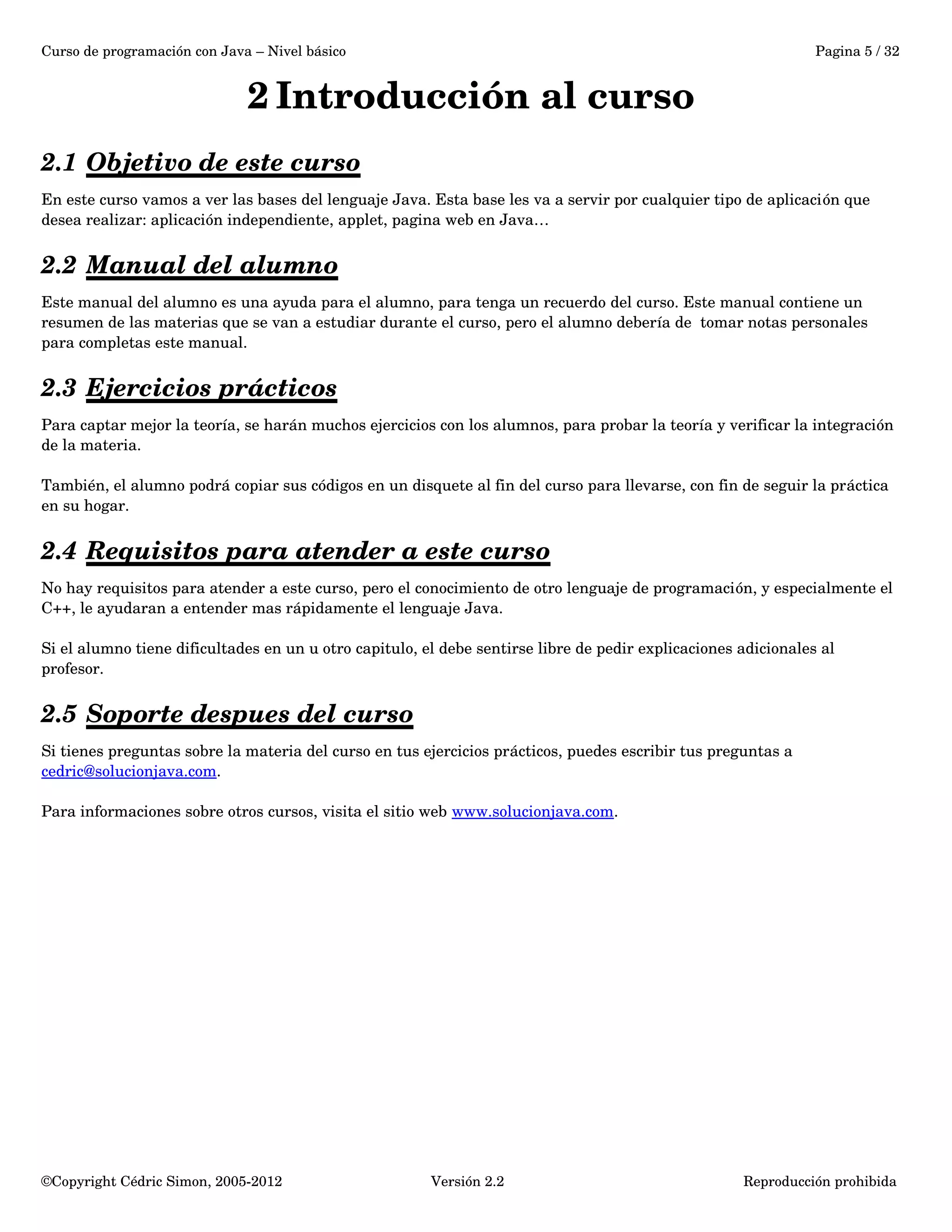 Curso de programación con Java – Nivel básico Pagina 5 / 32 
2 Introducción al curso 
2.1 Objetivo de este curso 
En este curso vamos a ver las bases del lenguaje Java. Esta base les va a servir por cualquier tipo de aplicación que 
desea realizar: aplicación independiente, applet, pagina web en Java… 
2.2 Manual del alumno 
Este manual del alumno es una ayuda para el alumno, para tenga un recuerdo del curso. Este manual contiene un 
resumen de las materias que se van a estudiar durante el curso, pero el alumno debería de tomar notas personales 
para completas este manual. 
2.3 Ejercicios prácticos 
Para captar mejor la teoría, se harán muchos ejercicios con los alumnos, para probar la teoría y verificar la integración 
de la materia. 
También, el alumno podrá copiar sus códigos en un disquete al fin del curso para llevarse, con fin de seguir la práctica 
en su hogar. 
2.4 Requisitos para atender a este curso 
No hay requisitos para atender a este curso, pero el conocimiento de otro lenguaje de programación, y especialmente el 
C++, le ayudaran a entender mas rápidamente el lenguaje Java. 
Si el alumno tiene dificultades en un u otro capitulo, el debe sentirse libre de pedir explicaciones adicionales al 
profesor. 
2.5 Soporte despues del curso 
Si tienes preguntas sobre la materia del curso en tus ejercicios prácticos, puedes escribir tus preguntas a 
cedric@solucionjava.com. 
Para informaciones sobre otros cursos, visita el sitio web www.solucionjava.com. 
©Copyright Cédric Simon, 2005­2012 
Versión 2.2 Reproducción prohibida 
 