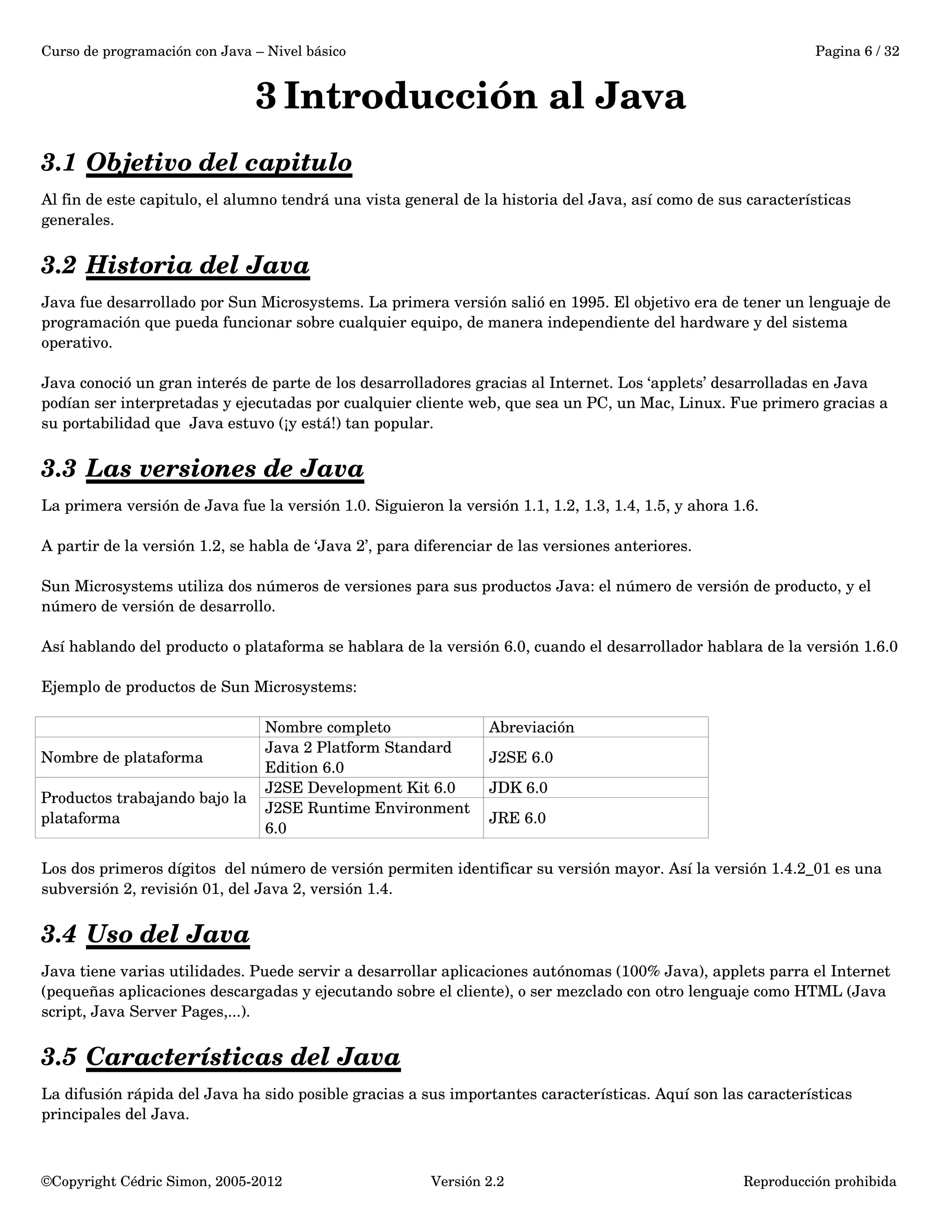 Curso de programación con Java – Nivel básico Pagina 6 / 32 
3 Introducción al Java 
3.1 Objetivo del capitulo 
Al fin de este capitulo, el alumno tendrá una vista general de la historia del Java, así como de sus características 
generales. 
3.2 Historia del Java 
Java fue desarrollado por Sun Microsystems. La primera versión salió en 1995. El objetivo era de tener un lenguaje de 
programación que pueda funcionar sobre cualquier equipo, de manera independiente del hardware y del sistema 
operativo. 
Java conoció un gran interés de parte de los desarrolladores gracias al Internet. Los ‘applets’ desarrolladas en Java 
podían ser interpretadas y ejecutadas por cualquier cliente web, que sea un PC, un Mac, Linux. Fue primero gracias a 
su portabilidad que Java estuvo (¡y está!) tan popular. 
3.3 Las versiones de Java 
La primera versión de Java fue la versión 1.0. Siguieron la versión 1.1, 1.2, 1.3, 1.4, 1.5, y ahora 1.6. 
A partir de la versión 1.2, se habla de ‘Java 2’, para diferenciar de las versiones anteriores. 
Sun Microsystems utiliza dos números de versiones para sus productos Java: el número de versión de producto, y el 
número de versión de desarrollo. 
Así hablando del producto o plataforma se hablara de la versión 6.0, cuando el desarrollador hablara de la versión 1.6.0 
Ejemplo de productos de Sun Microsystems: 
Nombre completo Abreviación 
Nombre de plataforma Java 2 Platform Standard 
Edition 6.0 
J2SE 6.0 
Productos trabajando bajo la 
plataforma 
J2SE Development Kit 6.0 JDK 6.0 
J2SE Runtime Environment 
JRE 6.0 
6.0 
Los dos primeros dígitos del número de versión permiten identificar su versión mayor. Así la versión 1.4.2_01 es una 
subversión 2, revisión 01, del Java 2, versión 1.4. 
3.4 Uso del Java 
Java tiene varias utilidades. Puede servir a desarrollar aplicaciones autónomas (100% Java), applets parra el Internet 
(pequeñas aplicaciones descargadas y ejecutando sobre el cliente), o ser mezclado con otro lenguaje como HTML (Java 
script, Java Server Pages,...). 
3.5 Características del Java 
La difusión rápida del Java ha sido posible gracias a sus importantes características. Aquí son las características 
principales del Java. 
©Copyright Cédric Simon, 2005­2012 
Versión 2.2 Reproducción prohibida 
 