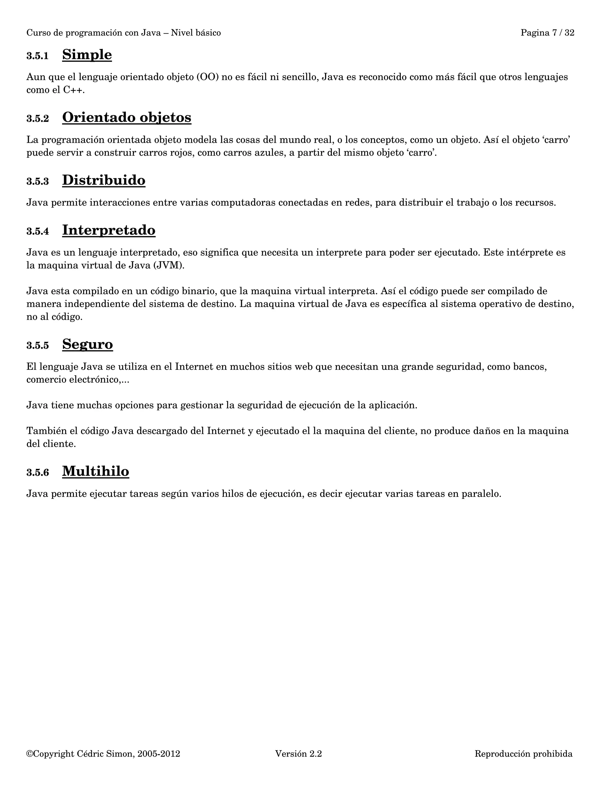 Curso de programación con Java – Nivel básico Pagina 7 / 32 
3.5.1 Simple 
Aun que el lenguaje orientado objeto (OO) no es fácil ni sencillo, Java es reconocido como más fácil que otros lenguajes 
como el C++. 
3.5.2 Orientado objetos 
La programación orientada objeto modela las cosas del mundo real, o los conceptos, como un objeto. Así el objeto ‘carro’ 
puede servir a construir carros rojos, como carros azules, a partir del mismo objeto ‘carro’. 
3.5.3 Distribuido 
Java permite interacciones entre varias computadoras conectadas en redes, para distribuir el trabajo o los recursos. 
3.5.4 Interpretado 
Java es un lenguaje interpretado, eso significa que necesita un interprete para poder ser ejecutado. Este intérprete es 
la maquina virtual de Java (JVM). 
Java esta compilado en un código binario, que la maquina virtual interpreta. Así el código puede ser compilado de 
manera independiente del sistema de destino. La maquina virtual de Java es específica al sistema operativo de destino, 
no al código. 
3.5.5 Seguro 
El lenguaje Java se utiliza en el Internet en muchos sitios web que necesitan una grande seguridad, como bancos, 
comercio electrónico,... 
Java tiene muchas opciones para gestionar la seguridad de ejecución de la aplicación. 
También el código Java descargado del Internet y ejecutado el la maquina del cliente, no produce daños en la maquina 
del cliente. 
3.5.6 Multihilo 
Java permite ejecutar tareas según varios hilos de ejecución, es decir ejecutar varias tareas en paralelo. 
©Copyright Cédric Simon, 2005­2012 
Versión 2.2 Reproducción prohibida 
 