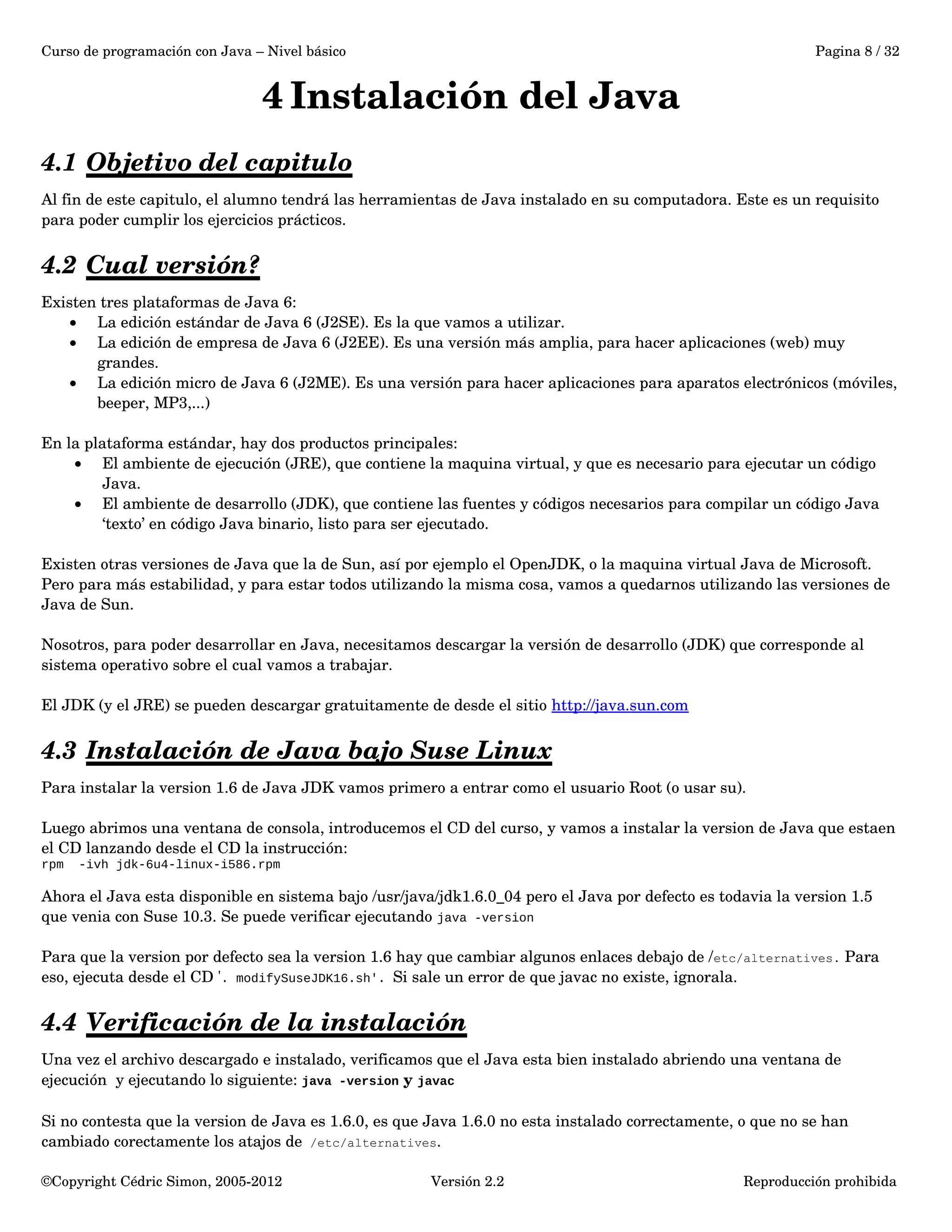 Curso de programación con Java – Nivel básico Pagina 8 / 32 
4 Instalación del Java 
4.1 Objetivo del capitulo 
Al fin de este capitulo, el alumno tendrá las herramientas de Java instalado en su computadora. Este es un requisito 
para poder cumplir los ejercicios prácticos. 
4.2 Cual versión? 
Existen tres plataformas de Java 6: 
· La edición estándar de Java 6 (J2SE). Es la que vamos a utilizar. 
· La edición de empresa de Java 6 (J2EE). Es una versión más amplia, para hacer aplicaciones (web) muy 
grandes. 
· La edición micro de Java 6 (J2ME). Es una versión para hacer aplicaciones para aparatos electrónicos (móviles, 
beeper, MP3,...) 
En la plataforma estándar, hay dos productos principales: 
· El ambiente de ejecución (JRE), que contiene la maquina virtual, y que es necesario para ejecutar un código 
Java. 
· El ambiente de desarrollo (JDK), que contiene las fuentes y códigos necesarios para compilar un código Java 
‘texto’ en código Java binario, listo para ser ejecutado. 
Existen otras versiones de Java que la de Sun, así por ejemplo el OpenJDK, o la maquina virtual Java de Microsoft. 
Pero para más estabilidad, y para estar todos utilizando la misma cosa, vamos a quedarnos utilizando las versiones de 
Java de Sun. 
Nosotros, para poder desarrollar en Java, necesitamos descargar la versión de desarrollo (JDK) que corresponde al 
sistema operativo sobre el cual vamos a trabajar. 
El JDK (y el JRE) se pueden descargar gratuitamente de desde el sitio http://java.sun.com 
4.3 Instalación de Java bajo Suse Linux 
Para instalar la version 1.6 de Java JDK vamos primero a entrar como el usuario Root (o usar su). 
Luego abrimos una ventana de consola, introducemos el CD del curso, y vamos a instalar la version de Java que estaen 
el CD lanzando desde el CD la instrucción: 
rpm -ivh jdk-6u4-linux-i586.rpm 
Ahora el Java esta disponible en sistema bajo /usr/java/jdk1.6.0_04 pero el Java por defecto es todavia la version 1.5 
que venia con Suse 10.3. Se puede verificar ejecutando java -version 
Para que la version por defecto sea la version 1.6 hay que cambiar algunos enlaces debajo de /etc/alternatives. Para 
eso, ejecuta desde el CD '. modifySuseJDK16.sh'. Si sale un error de que javac no existe, ignorala. 
4.4 Verificación de la instalación 
Una vez el archivo descargado e instalado, verificamos que el Java esta bien instalado abriendo una ventana de 
ejecución y ejecutando lo siguiente: java -version y javac 
Si no contesta que la version de Java es 1.6.0, es que Java 1.6.0 no esta instalado correctamente, o que no se han 
cambiado corectamente los atajos de /etc/alternatives. 
©Copyright Cédric Simon, 2005­2012 
Versión 2.2 Reproducción prohibida 
 