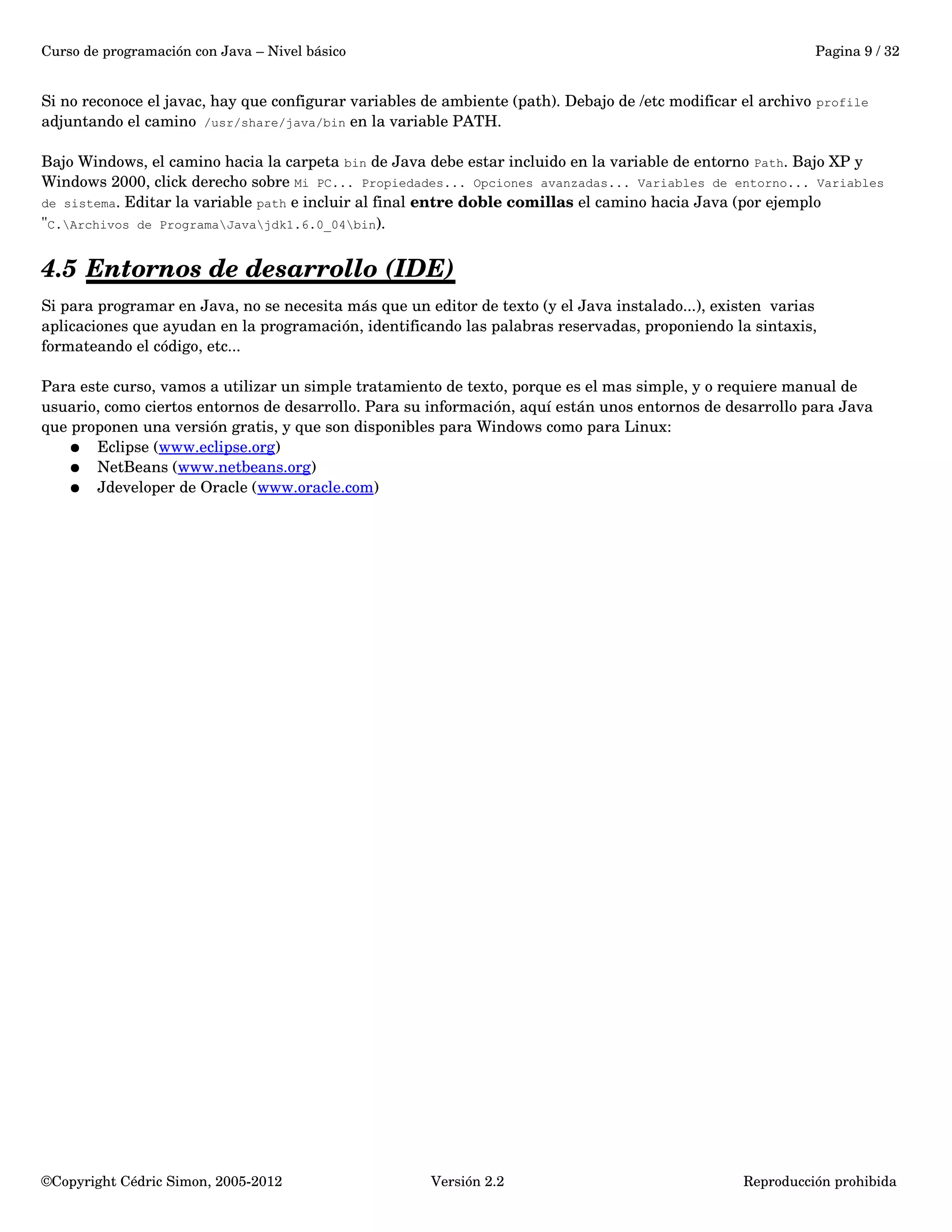 Curso de programación con Java – Nivel básico Pagina 9 / 32 
Si no reconoce el javac, hay que configurar variables de ambiente (path). Debajo de /etc modificar el archivo profile 
adjuntando el camino /usr/share/java/bin en la variable PATH. 
Bajo Windows, el camino hacia la carpeta bin de Java debe estar incluido en la variable de entorno Path. Bajo XP y 
Windows 2000, click derecho sobre Mi PC... Propiedades... Opciones avanzadas... Variables de entorno... Variables 
de sistema. Editar la variable path e incluir al final entre doble comillas el camino hacia Java (por ejemplo 
"C.Archivos de ProgramaJavajdk1.6.0_04bin). 
4.5 Entornos de desarrollo (IDE) 
Si para programar en Java, no se necesita más que un editor de texto (y el Java instalado...), existen varias 
aplicaciones que ayudan en la programación, identificando las palabras reservadas, proponiendo la sintaxis, 
formateando el código, etc... 
Para este curso, vamos a utilizar un simple tratamiento de texto, porque es el mas simple, y o requiere manual de 
usuario, como ciertos entornos de desarrollo. Para su información, aquí están unos entornos de desarrollo para Java 
que proponen una versión gratis, y que son disponibles para Windows como para Linux: 
● Eclipse (www.eclipse.org) 
● NetBeans (www.netbeans.org) 
● Jdeveloper de Oracle (www.oracle.com) 
©Copyright Cédric Simon, 2005­2012 
Versión 2.2 Reproducción prohibida 
 