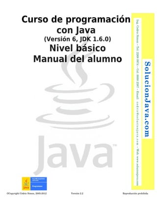 Curso de programación 
(Versión 6, JDK 1.6.0) 
Nivel básico 
Manual del alumno 
con Java 
©Copyright Cédric Simon, 2005­2012 
Versión 2.2 Reproducción prohibida 
SolucionJava.com 
Ing. Cedric Simon – Tel: 2268 0974 – Cel: 8888 2387 – Email: c e d r i c@s o l u c i o n j a v a . c om – Web: www.solucionjava.com 
 