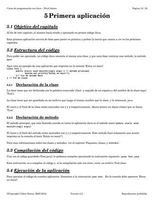 Curso de programación con Java – Nivel básico Pagina 10 / 32 
5Primera aplicación 
5.1 Objetivo del capitulo 
Al fin de este capitulo, el alumno hará creado y ejecutado su primer código Java. 
Esta primera aplicación servirá de base para poner en práctica y probar la teoría que vamos a ver en los próximos 
capítulos. 
5.2 Estructura del código 
Para poder ser ejecutado, un código Java necesita al menos una clase, y que esta clase contiene una método, la método 
main. 
Aquí esta un ejemplo de una aplicación que imprima en la consola ‘Estoy en main’: 
class Test { 
public static void main(String[] args) { // metodo principal 
System.out.println("Estoy en main!"); 
}// fin de metodo Main 
} // fin de clase 
5.2.1 Declaración de la clase 
La clase tiene que ser declarada con la palabra reservada ‘class’, y seguido de un espacio y del nombre de la clase (aquí 
‘Test’). 
La clase tiene que ser guardada en un archivo que tenga el mismo nombre que la clase, y la extensión .java 
El inicio y el final de la clase están marcados con { y } respectivamente. Ahora teneos un objeto (clase) que se llama 
‘Test’. 
5.2.2 Declaración de método 
El método principal, que esta llamada cuando se inicia la aplicación Java es el método main (public static void 
main(String[] args)). 
El inicio y el final del método están marcados con { y } respectivamente. Este método hace solamente una acción: 
imprima en la consola el texto ‘Estoy en main!’). 
Para mas informaciones sobre las clases y métodos, ver el capitulo ‘Paquetes, clases, y métodos’. 
5.3 Compilación del código 
Una vez el código guardado (Test.java), lo podemos compilar ejecutando la instrucción siguiente: javac Test.java 
Esta instrucción va a compilar el código y, si la compilación sale con éxito, crear un archivo Test.class 
5.4 Ejecución de la aplicación 
Para ejecutar el código de nuestra aplicación, llamamos a la instrucción java Test. En la consola debe aparecer ‘Estoy 
en main!’. 
©Copyright Cédric Simon, 2005­2012 
Versión 2.2 Reproducción prohibida 
 