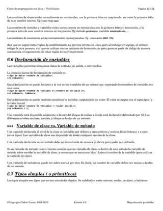 Curso de programación con Java – Nivel básico Pagina 12 / 32 
Los nombres de clases están normalmente en minúsculas, con la primera letra en mayúscula, así como la primera letra 
de case nombre interno. Ej: clase TestJava 
Los nombres de métodos y variables están normalmente en minúsculas, con la primera letra en minúscula, y la 
primera letra de case nombre interno en mayúscula. Ej: método getNombre, variable edadEmpleado, ... 
Los nombres de constantes están normalmente en mayúsculas. Ej: constante PREF_TEL; 
Aún que no seguir estas reglas de nombramiento no provoca errores en Java, pero al trabajar en equipo, al utilizar 
código de otra persona, o al querer utilizar ciertas opciones de herramientas para generar parte de código de manera 
automática, el seguimiento de estas reglas es muy importante. 
6.6 Declaración de variables 
Las variables permiten almacenar datos de entrada, de salida, o intermedios. 
La sintaxis básica de declaración de variable es: 
<tipo de dato> <nombre de variable>; 
int miNumero; 
En la declaración se puede declarar a la vez varias variables de un mismo tipo, separando los nombres de variables con 
una coma. 
<tipo de dato> <nombre de variable 1>,<nombre de variable 2>; 
int miNumero, tuNúmero; 
En la declaración se puede también inicializar la variable, asignándole un valor. El valor se asigna con el signo igual y 
la valor inicial. 
<tipo de dato> <nombre de variable> = <valor inicial>; 
int miNumero = 1; 
Una variable está disponible solamente a dentro del bloque de código a donde está declarado (delimitado por {}). Los 
diferentes niveles on clase, método, y bloque a dentro de un método. 
6.6.1 Variable de clase vs. Variable de método 
Una variable declarada al nivel de la clase se inicializa por defecto a cero (enteros y reales), false (bolean), o a nulo 
(otros tipos). Las variables de clase son disponible de desde cualquier método de la clase. 
Una variable declarada en un método debe ser inicializada de manera explicita para poder ser utilizada. 
Si un variable de método tiene el mismo nombre que un variable de clase, a dentro de este método la variable de 
método sobre escribe la variable de clase, a menos que se menciona 'this.' Antes el nombre de la variable (para utilizar 
la variable de clase). 
Una variable de método no puede ser sobre escrita por otra. Es decir, los nombre de variable deben ser únicos a dentro 
de un método. 
6.7 Tipos simples ( o primitivos) 
Los tipos simples son tipos que no son orientados objetos. Se subdividen entre enteros, reales, carácter, y boléanos. 
©Copyright Cédric Simon, 2005­2012 
Versión 2.2 Reproducción prohibida 
 