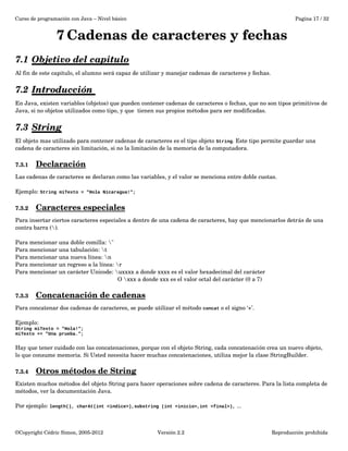 Curso de programación con Java – Nivel básico Pagina 17 / 32 
7Cadenas de caracteres y fechas 
7.1 Objetivo del capitulo 
Al fin de este capitulo, el alumno será capaz de utilizar y manejar cadenas de caracteres y fechas. 
7.2 Introducción 
En Java, existen variables (objetos) que pueden contener cadenas de caracteres o fechas, que no son tipos primitivos de 
Java, si no objetos utilizados como tipo, y que tienen sus propios métodos para ser modificadas. 
7.3 String 
El objeto mas utilizado para contener cadenas de caracteres es el tipo objeto String. Este tipo permite guardar una 
cadena de caracteres sin limitación, si no la limitación de la memoria de la computadora. 
7.3.1 Declaración 
Las cadenas de caracteres se declaran como las variables, y el valor se menciona entre doble cuotas. 
Ejemplo: String miTexto = "Hola Nicaragua!"; 
7.3.2 Caracteres especiales 
Para insertar ciertos caracteres especiales a dentro de una cadena de caracteres, hay que mencionarlos detrás de una 
contra barra (). 
Para mencionar una doble comilla: " 
Para mencionar una tabulación: t 
Para mencionar una nueva línea: n 
Para mencionar un regreso a la línea: r 
Para mencionar un carácter Unicode: uxxxx a donde xxxx es el valor hexadecimal del carácter 
O xxx a donde xxx es el valor octal del carácter (0 a 7) 
7.3.3 Concatenación de cadenas 
Para concatenar dos cadenas de caracteres, se puede utilizar el método concat o el signo ‘+’. 
Ejemplo: 
String miTexto = "Hola!"; 
miTexto += "Una prueba."; 
Hay que tener cuidado con las concatenaciones, porque con el objeto String, cada concatenación crea un nuevo objeto, 
lo que consume memoria. Si Usted necesita hacer muchas concatenaciones, utiliza mejor la clase StringBuilder. 
7.3.4 Otros métodos de String 
Existen muchos métodos del objeto String para hacer operaciones sobre cadena de caracteres. Para la lista completa de 
métodos, ver la documentación Java. 
Por ejemplo: length(), charAt(int <indice>),substring (int <inicio>,int <final>), ... 
©Copyright Cédric Simon, 2005­2012 
Versión 2.2 Reproducción prohibida 
 