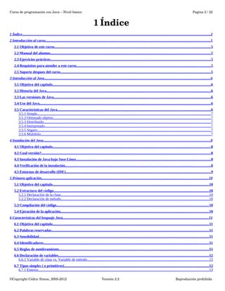 Curso de programación con Java – Nivel básico Pagina 2 / 32 
1 Índice 
1 Índice . . . . . . . . . . . . . . . . . . . . . . . . . . . . . . . . . . . . . . . . . . . . . . . . . . . . . . . . . . . . . . . . . . . . . . . . . . . . . . . . . . . . . . . . . . . . . . . . . . . . . . . . . . . . . . . . . . . . . . . . . . . . . . . . . . . . . . . . . . . . . . . . . . . . . . . . . . . . . . . . . . . . . . . . . . . . . . . . . . . . . . . . . . . . . . . . . . . . . . . . . . . . . 2 
2 Introducción al curso . . . . . . . . . . . . . . . . . . . . . . . . . . . . . . . . . . . . . . . . . . . . . . . . . . . . . . . . . . . . . . . . . . . . . . . . . . . . . . . . . . . . . . . . . . . . . . . . . . . . . . . . . . . . . . . . . . . . . . . . . . . . . . . . . . . . . . . . . . . . . . . . . . . . . . . . . . . . . . . . . . . . . . . . . . . . . . . . . . . 5 
2.1 Objetivo de este curso . . . . . . . . . . . . . . . . . . . . . . . . . . . . . . . . . . . . . . . . . . . . . . . . . . . . . . . . . . . . . . . . . . . . . . . . . . . . . . . . . . . . . . . . . . . . . . . . . . . . . . . . . . . . . . . . . . . . . . . . . . . . . . . . . . . . . . . . . . . . . . . . . . . . . . . . . . . . . . . . . . . . . . . . . . 5 
2.2 Manual del alumno . . . . . . . . . . . . . . . . . . . . . . . . . . . . . . . . . . . . . . . . . . . . . . . . . . . . . . . . . . . . . . . . . . . . . . . . . . . . . . . . . . . . . . . . . . . . . . . . . . . . . . . . . . . . . . . . . . . . . . . . . . . . . . . . . . . . . . . . . . . . . . . . . . . . . . . . . . . . . . . . . . . . . . . . . . . . . . 5 
2.3 Ejercicios prácticos . . . . . . . . . . . . . . . . . . . . . . . . . . . . . . . . . . . . . . . . . . . . . . . . . . . . . . . . . . . . . . . . . . . . . . . . . . . . . . . . . . . . . . . . . . . . . . . . . . . . . . . . . . . . . . . . . . . . . . . . . . . . . . . . . . . . . . . . . . . . . . . . . . . . . . . . . . . . . . . . . . . . . . . . . . . . . . 5 
2.4 Requisitos para atender a este curso . . . . . . . . . . . . . . . . . . . . . . . . . . . . . . . . . . . . . . . . . . . . . . . . . . . . . . . . . . . . . . . . . . . . . . . . . . . . . . . . . . . . . . . . . . . . . . . . . . . . . . . . . . . . . . . . . . . . . . . . . . . . . . . . . . . . . . . . . . . . . . . . . . 5 
2.5 Soporte despues del curso . . . . . . . . . . . . . . . . . . . . . . . . . . . . . . . . . . . . . . . . . . . . . . . . . . . . . . . . . . . . . . . . . . . . . . . . . . . . . . . . . . . . . . . . . . . . . . . . . . . . . . . . . . . . . . . . . . . . . . . . . . . . . . . . . . . . . . . . . . . . . . . . . . . . . . . . . . . . . . . . . . . . 5 
3 Introducción al Java . . . . . . . . . . . . . . . . . . . . . . . . . . . . . . . . . . . . . . . . . . . . . . . . . . . . . . . . . . . . . . . . . . . . . . . . . . . . . . . . . . . . . . . . . . . . . . . . . . . . . . . . . . . . . . . . . . . . . . . . . . . . . . . . . . . . . . . . . . . . . . . . . . . . . . . . . . . . . . . . . . . . . . . . . . . . . . . . . . . . . 6 
3.1 Objetivo del capitulo . . . . . . . . . . . . . . . . . . . . . . . . . . . . . . . . . . . . . . . . . . . . . . . . . . . . . . . . . . . . . . . . . . . . . . . . . . . . . . . . . . . . . . . . . . . . . . . . . . . . . . . . . . . . . . . . . . . . . . . . . . . . . . . . . . . . . . . . . . . . . . . . . . . . . . . . . . . . . . . . . . . . . . . . . . . . 6 
3.2 Historia del Java . . . . . . . . . . . . . . . . . . . . . . . . . . . . . . . . . . . . . . . . . . . . . . . . . . . . . . . . . . . . . . . . . . . . . . . . . . . . . . . . . . . . . . . . . . . . . . . . . . . . . . . . . . . . . . . . . . . . . . . . . . . . . . . . . . . . . . . . . . . . . . . . . . . . . . . . . . . . . . . . . . . . . . . . . . . . . . . . . . . 6 
3.3 Las versiones de Java . . . . . . . . . . . . . . . . . . . . . . . . . . . . . . . . . . . . . . . . . . . . . . . . . . . . . . . . . . . . . . . . . . . . . . . . . . . . . . . . . . . . . . . . . . . . . . . . . . . . . . . . . . . . . . . . . . . . . . . . . . . . . . . . . . . . . . . . . . . . . . . . . . . . . . . . . . . . . . . . . . . . . . . . . . . 6 
3.4 Uso del Java . . . . . . . . . . . . . . . . . . . . . . . . . . . . . . . . . . . . . . . . . . . . . . . . . . . . . . . . . . . . . . . . . . . . . . . . . . . . . . . . . . . . . . . . . . . . . . . . . . . . . . . . . . . . . . . . . . . . . . . . . . . . . . . . . . . . . . . . . . . . . . . . . . . . . . . . . . . . . . . . . . . . . . . . . . . . . . . . . . . . . . . . . . 6 
3.5 Características del Java . . . . . . . . . . . . . . . . . . . . . . . . . . . . . . . . . . . . . . . . . . . . . . . . . . . . . . . . . . . . . . . . . . . . . . . . . . . . . . . . . . . . . . . . . . . . . . . . . . . . . . . . . . . . . . . . . . . . . . . . . . . . . . . . . . . . . . . . . . . . . . . . . . . . . . . . . . . . . . . . . . . . . . . 6 
3.5.1 Simple . . . . . . . . . . . . . . . . . . . . . . . . . . . . . . . . . . . . . . . . . . . . . . . . . . . . . . . . . . . . . . . . . . . . . . . . . . . . . . . . . . . . . . . . . . . . . . . . . . . . . . . . . . . . . . . . . . . . . . . . . . . . . . . . . . . . . . . . . . . . . . . . . . . . . . . . . . . . . . . . . . . . . . . . . . . . . . . . . . . . . . . . . . . . . 7 
3.5.2 Orientado objetos . . . . . . . . . . . . . . . . . . . . . . . . . . . . . . . . . . . . . . . . . . . . . . . . . . . . . . . . . . . . . . . . . . . . . . . . . . . . . . . . . . . . . . . . . . . . . . . . . . . . . . . . . . . . . . . . . . . . . . . . . . . . . . . . . . . . . . . . . . . . . . . . . . . . . . . . . . . . . . . . . . . . . . . . . . . 7 
3.5.3 Distribuido . . . . . . . . . . . . . . . . . . . . . . . . . . . . . . . . . . . . . . . . . . . . . . . . . . . . . . . . . . . . . . . . . . . . . . . . . . . . . . . . . . . . . . . . . . . . . . . . . . . . . . . . . . . . . . . . . . . . . . . . . . . . . . . . . . . . . . . . . . . . . . . . . . . . . . . . . . . . . . . . . . . . . . . . . . . . . . . . . . . . . . 7 
3.5.4 Interpretado . . . . . . . . . . . . . . . . . . . . . . . . . . . . . . . . . . . . . . . . . . . . . . . . . . . . . . . . . . . . . . . . . . . . . . . . . . . . . . . . . . . . . . . . . . . . . . . . . . . . . . . . . . . . . . . . . . . . . . . . . . . . . . . . . . . . . . . . . . . . . . . . . . . . . . . . . . . . . . . . . . . . . . . . . . . . . . . . . . . . 7 
3.5.5 Seguro . . . . . . . . . . . . . . . . . . . . . . . . . . . . . . . . . . . . . . . . . . . . . . . . . . . . . . . . . . . . . . . . . . . . . . . . . . . . . . . . . . . . . . . . . . . . . . . . . . . . . . . . . . . . . . . . . . . . . . . . . . . . . . . . . . . . . . . . . . . . . . . . . . . . . . . . . . . . . . . . . . . . . . . . . . . . . . . . . . . . . . . . . . . . . 7 
3.5.6 Multihilo . . . . . . . . . . . . . . . . . . . . . . . . . . . . . . . . . . . . . . . . . . . . . . . . . . . . . . . . . . . . . . . . . . . . . . . . . . . . . . . . . . . . . . . . . . . . . . . . . . . . . . . . . . . . . . . . . . . . . . . . . . . . . . . . . . . . . . . . . . . . . . . . . . . . . . . . . . . . . . . . . . . . . . . . . . . . . . . . . . . . . . . . . 7 
4 Instalación del Java . . . . . . . . . . . . . . . . . . . . . . . . . . . . . . . . . . . . . . . . . . . . . . . . . . . . . . . . . . . . . . . . . . . . . . . . . . . . . . . . . . . . . . . . . . . . . . . . . . . . . . . . . . . . . . . . . . . . . . . . . . . . . . . . . . . . . . . . . . . . . . . . . . . . . . . . . . . . . . . . . . . . . . . . . . . . . . . . . . . . . . 8 
4.1 Objetivo del capitulo . . . . . . . . . . . . . . . . . . . . . . . . . . . . . . . . . . . . . . . . . . . . . . . . . . . . . . . . . . . . . . . . . . . . . . . . . . . . . . . . . . . . . . . . . . . . . . . . . . . . . . . . . . . . . . . . . . . . . . . . . . . . . . . . . . . . . . . . . . . . . . . . . . . . . . . . . . . . . . . . . . . . . . . . . . . . 8 
4.2 Cual versión? . . . . . . . . . . . . . . . . . . . . . . . . . . . . . . . . . . . . . . . . . . . . . . . . . . . . . . . . . . . . . . . . . . . . . . . . . . . . . . . . . . . . . . . . . . . . . . . . . . . . . . . . . . . . . . . . . . . . . . . . . . . . . . . . . . . . . . . . . . . . . . . . . . . . . . . . . . . . . . . . . . . . . . . . . . . . . . . . . . . . . . . . 8 
4.3 Instalación de Java bajo Suse Linux . . . . . . . . . . . . . . . . . . . . . . . . . . . . . . . . . . . . . . . . . . . . . . . . . . . . . . . . . . . . . . . . . . . . . . . . . . . . . . . . . . . . . . . . . . . . . . . . . . . . . . . . . . . . . . . . . . . . . . . . . . . . . . . . . . . . . . . . . . . . . . . . . . 8 
4.4 Verificación de la instalación . . . . . . . . . . . . . . . . . . . . . . . . . . . . . . . . . . . . . . . . . . . . . . . . . . . . . . . . . . . . . . . . . . . . . . . . . . . . . . . . . . . . . . . . . . . . . . . . . . . . . . . . . . . . . . . . . . . . . . . . . . . . . . . . . . . . . . . . . . . . . . . . . . . . . . . . . . . . . . 8 
4.5 Entornos de desarrollo (IDE) . . . . . . . . . . . . . . . . . . . . . . . . . . . . . . . . . . . . . . . . . . . . . . . . . . . . . . . . . . . . . . . . . . . . . . . . . . . . . . . . . . . . . . . . . . . . . . . . . . . . . . . . . . . . . . . . . . . . . . . . . . . . . . . . . . . . . . . . . . . . . . . . . . . . . . . . . . . . . . 9 
5 Primera aplicación . . . . . . . . . . . . . . . . . . . . . . . . . . . . . . . . . . . . . . . . . . . . . . . . . . . . . . . . . . . . . . . . . . . . . . . . . . . . . . . . . . . . . . . . . . . . . . . . . . . . . . . . . . . . . . . . . . . . . . . . . . . . . . . . . . . . . . . . . . . . . . . . . . . . . . . . . . . . . . . . . . . . . . . . . . . . . . . . . . . . . 10 
5.1 Objetivo del capitulo . . . . . . . . . . . . . . . . . . . . . . . . . . . . . . . . . . . . . . . . . . . . . . . . . . . . . . . . . . . . . . . . . . . . . . . . . . . . . . . . . . . . . . . . . . . . . . . . . . . . . . . . . . . . . . . . . . . . . . . . . . . . . . . . . . . . . . . . . . . . . . . . . . . . . . . . . . . . . . . . . . . . . . . . . . 10 
5.2 Estructura del código . . . . . . . . . . . . . . . . . . . . . . . . . . . . . . . . . . . . . . . . . . . . . . . . . . . . . . . . . . . . . . . . . . . . . . . . . . . . . . . . . . . . . . . . . . . . . . . . . . . . . . . . . . . . . . . . . . . . . . . . . . . . . . . . . . . . . . . . . . . . . . . . . . . . . . . . . . . . . . . . . . . . . . . . . 10 
5.2.1 Declaración de la clase . . . . . . . . . . . . . . . . . . . . . . . . . . . . . . . . . . . . . . . . . . . . . . . . . . . . . . . . . . . . . . . . . . . . . . . . . . . . . . . . . . . . . . . . . . . . . . . . . . . . . . . . . . . . . . . . . . . . . . . . . . . . . . . . . . . . . . . . . . . . . . . . . . . . . . . . . . . . . . . . . 10 
5.2.2 Declaración de método . . . . . . . . . . . . . . . . . . . . . . . . . . . . . . . . . . . . . . . . . . . . . . . . . . . . . . . . . . . . . . . . . . . . . . . . . . . . . . . . . . . . . . . . . . . . . . . . . . . . . . . . . . . . . . . . . . . . . . . . . . . . . . . . . . . . . . . . . . . . . . . . . . . . . . . . . . . . . . . . . 10 
5.3 Compilación del código . . . . . . . . . . . . . . . . . . . . . . . . . . . . . . . . . . . . . . . . . . . . . . . . . . . . . . . . . . . . . . . . . . . . . . . . . . . . . . . . . . . . . . . . . . . . . . . . . . . . . . . . . . . . . . . . . . . . . . . . . . . . . . . . . . . . . . . . . . . . . . . . . . . . . . . . . . . . . . . . . . . . . . 10 
5.4 Ejecución de la aplicación . . . . . . . . . . . . . . . . . . . . . . . . . . . . . . . . . . . . . . . . . . . . . . . . . . . . . . . . . . . . . . . . . . . . . . . . . . . . . . . . . . . . . . . . . . . . . . . . . . . . . . . . . . . . . . . . . . . . . . . . . . . . . . . . . . . . . . . . . . . . . . . . . . . . . . . . . . . . . . . . . 10 
6 Características del lenguaje Java . . . . . . . . . . . . . . . . . . . . . . . . . . . . . . . . . . . . . . . . . . . . . . . . . . . . . . . . . . . . . . . . . . . . . . . . . . . . . . . . . . . . . . . . . . . . . . . . . . . . . . . . . . . . . . . . . . . . . . . . . . . . . . . . . . . . . . . . . . . . . . . . . . . . . . . . . . . . . . . 11 
6.1 Objetivo del capitulo . . . . . . . . . . . . . . . . . . . . . . . . . . . . . . . . . . . . . . . . . . . . . . . . . . . . . . . . . . . . . . . . . . . . . . . . . . . . . . . . . . . . . . . . . . . . . . . . . . . . . . . . . . . . . . . . . . . . . . . . . . . . . . . . . . . . . . . . . . . . . . . . . . . . . . . . . . . . . . . . . . . . . . . . . . 11 
6.2 Palabras reservadas . . . . . . . . . . . . . . . . . . . . . . . . . . . . . . . . . . . . . . . . . . . . . . . . . . . . . . . . . . . . . . . . . . . . . . . . . . . . . . . . . . . . . . . . . . . . . . . . . . . . . . . . . . . . . . . . . . . . . . . . . . . . . . . . . . . . . . . . . . . . . . . . . . . . . . . . . . . . . . . . . . . . . . . . . . . 11 
6.3 Sensibilidad . . . . . . . . . . . . . . . . . . . . . . . . . . . . . . . . . . . . . . . . . . . . . . . . . . . . . . . . . . . . . . . . . . . . . . . . . . . . . . . . . . . . . . . . . . . . . . . . . . . . . . . . . . . . . . . . . . . . . . . . . . . . . . . . . . . . . . . . . . . . . . . . . . . . . . . . . . . . . . . . . . . . . . . . . . . . . . . . . . . . . . . . . 11 
6.4 Identificadores . . . . . . . . . . . . . . . . . . . . . . . . . . . . . . . . . . . . . . . . . . . . . . . . . . . . . . . . . . . . . . . . . . . . . . . . . . . . . . . . . . . . . . . . . . . . . . . . . . . . . . . . . . . . . . . . . . . . . . . . . . . . . . . . . . . . . . . . . . . . . . . . . . . . . . . . . . . . . . . . . . . . . . . . . . . . . . . . . . . . 11 
6.5 Reglas de nombramiento . . . . . . . . . . . . . . . . . . . . . . . . . . . . . . . . . . . . . . . . . . . . . . . . . . . . . . . . . . . . . . . . . . . . . . . . . . . . . . . . . . . . . . . . . . . . . . . . . . . . . . . . . . . . . . . . . . . . . . . . . . . . . . . . . . . . . . . . . . . . . . . . . . . . . . . . . . . . . . . . . . . 11 
6.6 Declaración de variables . . . . . . . . . . . . . . . . . . . . . . . . . . . . . . . . . . . . . . . . . . . . . . . . . . . . . . . . . . . . . . . . . . . . . . . . . . . . . . . . . . . . . . . . . . . . . . . . . . . . . . . . . . . . . . . . . . . . . . . . . . . . . . . . . . . . . . . . . . . . . . . . . . . . . . . . . . . . . . . . . . . . 12 
6.6.1 Variable de clase vs. Variable de método . . . . . . . . . . . . . . . . . . . . . . . . . . . . . . . . . . . . . . . . . . . . . . . . . . . . . . . . . . . . . . . . . . . . . . . . . . . . . . . . . . . . . . . . . . . . . . . . . . . . . . . . . . . . . . . . . . . . . . . . . . . . . . . . . . . . 12 
6.7 Tipos simples ( o primitivos) . . . . . . . . . . . . . . . . . . . . . . . . . . . . . . . . . . . . . . . . . . . . . . . . . . . . . . . . . . . . . . . . . . . . . . . . . . . . . . . . . . . . . . . . . . . . . . . . . . . . . . . . . . . . . . . . . . . . . . . . . . . . . . . . . . . . . . . . . . . . . . . . . . . . . . . . . . . . . 12 
6.7.1 Enteros . . . . . . . . . . . . . . . . . . . . . . . . . . . . . . . . . . . . . . . . . . . . . . . . . . . . . . . . . . . . . . . . . . . . . . . . . . . . . . . . . . . . . . . . . . . . . . . . . . . . . . . . . . . . . . . . . . . . . . . . . . . . . . . . . . . . . . . . . . . . . . . . . . . . . . . . . . . . . . . . . . . . . . . . . . . . . . . . . . . . . . . . . . 13 
©Copyright Cédric Simon, 2005­2012 
Versión 2.2 Reproducción prohibida 
 