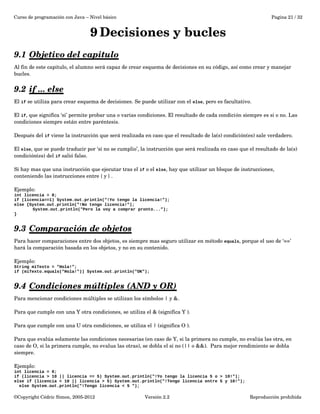 Curso de programación con Java – Nivel básico Pagina 21 / 32 
9Decisiones y bucles 
9.1 Objetivo del capitulo 
Al fin de este capitulo, el alumno será capaz de crear esquema de decisiones en su código, así como crear y manejar 
bucles. 
9.2 if ... else 
El if se utiliza para crear esquema de decisiones. Se puede utilizar con el else, pero es facultativo. 
El if, que significa ‘si’ permite probar una o varias condiciones. El resultado de cada condición siempre es si o no. Las 
condiciones siempre están entre paréntesis. 
Después del if viene la instrucción que será realizada en caso que el resultado de la(s) condición(es) sale verdadero. 
El else, que se puede traducir por ‘si no se cumplio’, la instrucción que será realizada en caso que el resultado de la(s) 
condición(es) del if salió falso. 
Si hay mas que una instrucción que ejecutar tras el if o el else, hay que utilizar un bloque de instrucciones, 
conteniendo las instrucciones entre { y } . 
Ejemplo: 
int licencia = 0; 
if (licencia==1) System.out.println("!Yo tengo la licencia!”); 
else {System.out.println("!No tengo licencia!”); 
System.out.println("Pero la voy a comprar pronto...”); 
} 
9.3 Comparación de objetos 
Para hacer comparaciones entre dos objetos, es siempre mas seguro utilizar en método equals, porque el uso de ‘==’ 
hará la comparación basada en los objetos, y no en su contenido. 
Ejemplo: 
String miTexto = "Hola!"; 
if (miTexto.equals("Hola!")) System.out.println("OK"); 
9.4 Condiciones múltiples (AND y OR) 
Para mencionar condiciones múltiples se utilizan los símbolos | y &. 
Para que cumple con una Y otra condiciones, se utiliza el & (significa Y ). 
Para que cumple con una U otra condiciones, se utiliza el | (significa O ). 
Para que evalúa solamente las condiciones necesarias (en caso de Y, si la primera no cumple, no evalúa las otra, en 
caso de O, si la primera cumple, no evalua las otras), se dobla el si no (|| o &&). Para mejor rendimiento se dobla 
siempre. 
Ejemplo: 
int licencia = 0; 
if (licencia > 10 || licencia == 5) System.out.println("!Yo tengo la licencia 5 o > 10!"); 
else if (licencia < 10 || licencia > 5) System.out.println("!Tengo licencia entre 5 y 10!"); 
else System.out.println("!Tengo licencia < 5 "); 
©Copyright Cédric Simon, 2005­2012 
Versión 2.2 Reproducción prohibida 
 