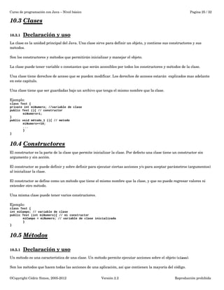 Curso de programación con Java – Nivel básico Pagina 25 / 32 
10.3 Clases 
10.3.1 Declaración y uso 
La clase es la unidad principal del Java. Una clase sirve para definir un objeto, y contiene sus constructores y sus 
métodos. 
Son los constructores y métodos que permitirán inicializar y manejar el objeto. 
La clase puede tener variable o constantes que serán accesibles por todos los constructores y métodos de la clase. 
Una clase tiene derechos de acceso que se pueden modificar. Los derechos de accesos estarán explicados mas adelante 
en este capitulo. 
Una clase tiene que ser guardadas bajo un archivo que tenga el mismo nombre que la clase. 
Ejemplo: 
class Test { 
private int miNumero; //variable de clase 
public Test (){ // constructor 
miNumero=1; 
} 
public void método_1 (){ // metodo 
miNumero+=10; 
... 
} 
} 
10.4 Constructores 
El constructor es la parte de la clase que permite inicializar la clase. Por defecto una clase tiene un constructor sin 
argumento y sin acción. 
El constructor se puede definir y sobre definir para ejecutar ciertas acciones y/o para aceptar parámetros (argumentos) 
al inicializar la clase. 
El constructor se define como un método que tiene el mismo nombre que la clase, y que no puede regresar valores ni 
extender otro método. 
Una misma clase puede tener varios constructores. 
Ejemplo: 
class Test { 
int miCampo; // variable de clase 
public Test (int miNumero){ // mi constructor 
miCampo = miNumero; // variable de clase inicializada 
} 
} 
10.5 Métodos 
10.5.1 Declaración y uso 
Un método es una característica de una clase. Un método permite ejecutar acciones sobre el objeto (class). 
Son los métodos que hacen todas las acciones de una aplicación, así que contienen la mayoría del código. 
©Copyright Cédric Simon, 2005­2012 
Versión 2.2 Reproducción prohibida 
 