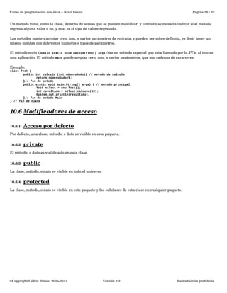 Curso de programación con Java – Nivel básico Pagina 26 / 32 
Un método tiene, como la clase, derecho de acceso que se pueden modificar, y también se necesita indicar si el método 
regresa alguna valor o no, y cual es el tipo de valore regresada. 
Los métodos pueden aceptar cero, uno, o varios parámetros de entrada, y pueden ser sobre definida, es decir tener un 
mismo nombre con diferentes números o tipos de parámetros. 
El método main (public static void main(String[] args)) es un método especial que esta llamado por la JVM al iniciar 
una aplicación. El método main puede aceptar cero, uno, o varios parámetros, que son cadenas de caracteres. 
Ejemplo: 
class Test { 
public int calculo (int númeroDado){ // metodo de calculo 
return númeroDado+5; 
}// fin de metodo 
public static void main(String[] args) { // metodo principal 
Test miTest = new Test(); 
int resultado = miTest.calculo(12); 
System.out.println(resultado); 
}// fin de metodo Main 
} // fin de clase 
10.6 Modificadores de acceso 
10.6.1 Acceso por defecto 
Por defecto, una clase, método, o dato es visible en este paquete. 
10.6.2 private 
El método, o dato es visible solo en esta clase. 
10.6.3 public 
La clase, método, o dato es visible en todo el universo. 
10.6.4 protected 
La clase, método, o dato es visible en este paquete y las subclases de esta clase en cualquier paquete. 
©Copyright Cédric Simon, 2005­2012 
Versión 2.2 Reproducción prohibida 
 