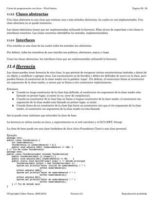 Curso de programación con Java – Nivel básico Pagina 29 / 32 
11.3.2 Clases abstractas 
Una clase abstracta es una clase que contiene una o más métodos abstractas, los cuales no son implementados. Una 
clase abstracta no se puede instanciar. 
Las clases abstractas tienen que ser implementadas utilizando la herencia. Ellas sirven de superclase a las clases (o 
interfaces) concretos. Las clases concretas sobredefine los metodos, implementándolos. 
11.3.3 Interfaces 
Una interfaz es una clase de las cuales todos los métodos son abstractos. 
Por defecto, todos los miembros de una interfaz son públicos, abstractos, static y final. 
Como las clases abstractas, las interfaces tiene que ser implementadas utilizando la herencia. 
11.4 Herencia 
Las clases pueden tener herencia de otra clase, lo que permite de recuperar ciertas características (métodos y datos) de 
un objeto, y modificar o agregar otras. Los constructores no de hereden y deben ser definidos de nuevo en la clase, pero 
pueden llamar al constructor de la clase madre con la palabra 'super'. Por defecto, el constructor llama al constructor 
sin argumento de la clase madre, a menos que se llama a otro constructor explicitamente. 
Entonces: 
● Cuando no tengo constructor de la clase hija definido, el constructor sin argumento de la clase madre esta 
llamado en primer lugar, si existe (si no, error de compilacion). 
● Cuando un constructor de la clase hija no llama a ningun constructor de la clase madre, el constructor sin 
argumento de la clase madre esta llamado en primer lugar, si existe . 
● Cuando llamo de un constructor de la clase hija hacia un constructor otro que el sin argumento de la clase 
madre, el constructor sin argumento de la clase madre no esta llamado 
Así se puede crear subclases que extienden la clase de base. 
La herencia se utiliza mucho en Java, y especialmente en el web (servlets) y el GUI (AWT, Swing). 
La clase de base puede ser una clase fundadora de Java (Java Foundation Class) o una clase personal. 
Ejemplo: 
package test; 
public class TestHerencia { 
int numeroGeneral; 
TestHerencia () {numeroGeneral = 5;} 
public void adjunta_100() {numeroGeneral += 100; } 
} // fin de clase TestHerencia 
package test; 
public class TestHerenciaExt extends TestHerencia{ 
public TestHerenciaExt () {super();} 
public void adjunta_50() {numeroGeneral += 50; } 
public static void main(String[] args) { // metodo principal 
TestHerenciaExt miTest = new TestHerenciaExt (); 
System.out.println("Valor inicial de numeroGeneral = " + 
miTest.numeroGeneral); 
miTest.adjunta_100(); 
System.out.println("Valor de numeroGeneral = " + 
miTest.numeroGeneral); 
miTest.adjunta_50(); 
System.out.println("Valor de numeroGeneral = " + 
miTest.numeroGeneral); 
} // fin de metodo main 
} 
©Copyright Cédric Simon, 2005­2012 
Versión 2.2 Reproducción prohibida 
 