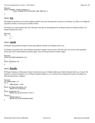 Curso de programación con Java – Nivel básico Pagina 31 / 32 
Ejemplo: 
public Readdb() throws Exception { 
Class.forName("org.firebirdsql.jdbc.FBDriver"); 
... 
} 
12.4.2 try 
El código de ejecución en el cual se podría producir una error de ejecución se pone en un bloque try. Este es el código de 
ejecución normal, en caso que no sucede errores. 
Un bloque try nunca puede salir solo. Siempre tiene que se acompañado de un bloque catch y/o finally, mismo si el 
bloque finally esta vacío. 
Ejemplo: 
try { 
..... 
} 
12.4.3 catch 
El bloque catch permite atrapar errores que podrían suceder en el bloque previo try. 
Un bloque try puede tener varios bloque catch para atrapar varias errores. En este caso, las errores mas especifica 
tienen que estar mencionadas en primer lugar. Las errores generales en ultimo lugar. 
Ejemplo: 
catch (ArithmeticException e){ 
... 
} 
catch (Exception e){ 
... 
} 
12.4.4 finally 
El bloque finally se utiliza para colocar instrucciones que el código tendrá que realizar después del try y el catch. No 
importa si ocurrió excepción o no, el bloque finally siempre se va a realizar (con excepciones cuando se trabaja con 
hilos de ejecuciones y daemon). 
Ejemplo: 
int miResultado = 0; 
try { 
miResultado = 12/0; 
} 
catch (ArithmeticException e){ 
System.out.println(e); 
} 
catch (Exception e){ 
System.out.println("Otro error"); 
} 
finally { 
miResultado+=1; 
System.out.println(miResultado); 
} 
©Copyright Cédric Simon, 2005­2012 
Versión 2.2 Reproducción prohibida 
 