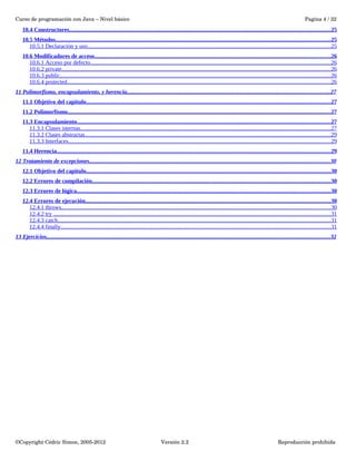 Curso de programación con Java – Nivel básico Pagina 4 / 32 
10.4 Constructores . . . . . . . . . . . . . . . . . . . . . . . . . . . . . . . . . . . . . . . . . . . . . . . . . . . . . . . . . . . . . . . . . . . . . . . . . . . . . . . . . . . . . . . . . . . . . . . . . . . . . . . . . . . . . . . . . . . . . . . . . . . . . . . . . . . . . . . . . . . . . . . . . . . . . . . . . . . . . . . . . . . . . . . . . . . . . . . . . . . 25 
10.5 Métodos . . . . . . . . . . . . . . . . . . . . . . . . . . . . . . . . . . . . . . . . . . . . . . . . . . . . . . . . . . . . . . . . . . . . . . . . . . . . . . . . . . . . . . . . . . . . . . . . . . . . . . . . . . . . . . . . . . . . . . . . . . . . . . . . . . . . . . . . . . . . . . . . . . . . . . . . . . . . . . . . . . . . . . . . . . . . . . . . . . . . . . . . . . . . . 25 
10.5.1 Declaración y uso . . . . . . . . . . . . . . . . . . . . . . . . . . . . . . . . . . . . . . . . . . . . . . . . . . . . . . . . . . . . . . . . . . . . . . . . . . . . . . . . . . . . . . . . . . . . . . . . . . . . . . . . . . . . . . . . . . . . . . . . . . . . . . . . . . . . . . . . . . . . . . . . . . . . . . . . . . . . . . . . . . . . . . . 25 
10.6 Modificadores de acceso . . . . . . . . . . . . . . . . . . . . . . . . . . . . . . . . . . . . . . . . . . . . . . . . . . . . . . . . . . . . . . . . . . . . . . . . . . . . . . . . . . . . . . . . . . . . . . . . . . . . . . . . . . . . . . . . . . . . . . . . . . . . . . . . . . . . . . . . . . . . . . . . . . . . . . . . . . . . . . . . . . 26 
10.6.1 Acceso por defecto . . . . . . . . . . . . . . . . . . . . . . . . . . . . . . . . . . . . . . . . . . . . . . . . . . . . . . . . . . . . . . . . . . . . . . . . . . . . . . . . . . . . . . . . . . . . . . . . . . . . . . . . . . . . . . . . . . . . . . . . . . . . . . . . . . . . . . . . . . . . . . . . . . . . . . . . . . . . . . . . . . . . . 26 
10.6.2 private . . . . . . . . . . . . . . . . . . . . . . . . . . . . . . . . . . . . . . . . . . . . . . . . . . . . . . . . . . . . . . . . . . . . . . . . . . . . . . . . . . . . . . . . . . . . . . . . . . . . . . . . . . . . . . . . . . . . . . . . . . . . . . . . . . . . . . . . . . . . . . . . . . . . . . . . . . . . . . . . . . . . . . . . . . . . . . . . . . . . . . . . . 26 
10.6.3 public . . . . . . . . . . . . . . . . . . . . . . . . . . . . . . . . . . . . . . . . . . . . . . . . . . . . . . . . . . . . . . . . . . . . . . . . . . . . . . . . . . . . . . . . . . . . . . . . . . . . . . . . . . . . . . . . . . . . . . . . . . . . . . . . . . . . . . . . . . . . . . . . . . . . . . . . . . . . . . . . . . . . . . . . . . . . . . . . . . . . . . . . . . 26 
10.6.4 protected . . . . . . . . . . . . . . . . . . . . . . . . . . . . . . . . . . . . . . . . . . . . . . . . . . . . . . . . . . . . . . . . . . . . . . . . . . . . . . . . . . . . . . . . . . . . . . . . . . . . . . . . . . . . . . . . . . . . . . . . . . . . . . . . . . . . . . . . . . . . . . . . . . . . . . . . . . . . . . . . . . . . . . . . . . . . . . . . . . . . . 26 
11 Polimorfismo, encapsulamiento, y herencia . . . . . . . . . . . . . . . . . . . . . . . . . . . . . . . . . . . . . . . . . . . . . . . . . . . . . . . . . . . . . . . . . . . . . . . . . . . . . . . . . . . . . . . . . . . . . . . . . . . . . . . . . . . . . . . . . . . . . . . . . . . . . . . . . . . . . . . . . . . 27 
11.1 Objetivo del capitulo . . . . . . . . . . . . . . . . . . . . . . . . . . . . . . . . . . . . . . . . . . . . . . . . . . . . . . . . . . . . . . . . . . . . . . . . . . . . . . . . . . . . . . . . . . . . . . . . . . . . . . . . . . . . . . . . . . . . . . . . . . . . . . . . . . . . . . . . . . . . . . . . . . . . . . . . . . . . . . . . . . . . . . . . 27 
11.2 Polimorfismo . . . . . . . . . . . . . . . . . . . . . . . . . . . . . . . . . . . . . . . . . . . . . . . . . . . . . . . . . . . . . . . . . . . . . . . . . . . . . . . . . . . . . . . . . . . . . . . . . . . . . . . . . . . . . . . . . . . . . . . . . . . . . . . . . . . . . . . . . . . . . . . . . . . . . . . . . . . . . . . . . . . . . . . . . . . . . . . . . . . . . 27 
11.3 Encapsulamiento . . . . . . . . . . . . . . . . . . . . . . . . . . . . . . . . . . . . . . . . . . . . . . . . . . . . . . . . . . . . . . . . . . . . . . . . . . . . . . . . . . . . . . . . . . . . . . . . . . . . . . . . . . . . . . . . . . . . . . . . . . . . . . . . . . . . . . . . . . . . . . . . . . . . . . . . . . . . . . . . . . . . . . . . . . . . . . 27 
11.3.1 Clases internas . . . . . . . . . . . . . . . . . . . . . . . . . . . . . . . . . . . . . . . . . . . . . . . . . . . . . . . . . . . . . . . . . . . . . . . . . . . . . . . . . . . . . . . . . . . . . . . . . . . . . . . . . . . . . . . . . . . . . . . . . . . . . . . . . . . . . . . . . . . . . . . . . . . . . . . . . . . . . . . . . . . . . . . . . . . . 27 
11.3.2 Clases abstractas . . . . . . . . . . . . . . . . . . . . . . . . . . . . . . . . . . . . . . . . . . . . . . . . . . . . . . . . . . . . . . . . . . . . . . . . . . . . . . . . . . . . . . . . . . . . . . . . . . . . . . . . . . . . . . . . . . . . . . . . . . . . . . . . . . . . . . . . . . . . . . . . . . . . . . . . . . . . . . . . . . . . . . . . . 29 
11.3.3 Interfaces . . . . . . . . . . . . . . . . . . . . . . . . . . . . . . . . . . . . . . . . . . . . . . . . . . . . . . . . . . . . . . . . . . . . . . . . . . . . . . . . . . . . . . . . . . . . . . . . . . . . . . . . . . . . . . . . . . . . . . . . . . . . . . . . . . . . . . . . . . . . . . . . . . . . . . . . . . . . . . . . . . . . . . . . . . . . . . . . . . . . 29 
11.4 Herencia . . . . . . . . . . . . . . . . . . . . . . . . . . . . . . . . . . . . . . . . . . . . . . . . . . . . . . . . . . . . . . . . . . . . . . . . . . . . . . . . . . . . . . . . . . . . . . . . . . . . . . . . . . . . . . . . . . . . . . . . . . . . . . . . . . . . . . . . . . . . . . . . . . . . . . . . . . . . . . . . . . . . . . . . . . . . . . . . . . . . . . . . . . . . 29 
12 Tratamiento de excepciones . . . . . . . . . . . . . . . . . . . . . . . . . . . . . . . . . . . . . . . . . . . . . . . . . . . . . . . . . . . . . . . . . . . . . . . . . . . . . . . . . . . . . . . . . . . . . . . . . . . . . . . . . . . . . . . . . . . . . . . . . . . . . . . . . . . . . . . . . . . . . . . . . . . . . . . . . . . . . . . . . . . . . 30 
12.1 Objetivo del capitulo . . . . . . . . . . . . . . . . . . . . . . . . . . . . . . . . . . . . . . . . . . . . . . . . . . . . . . . . . . . . . . . . . . . . . . . . . . . . . . . . . . . . . . . . . . . . . . . . . . . . . . . . . . . . . . . . . . . . . . . . . . . . . . . . . . . . . . . . . . . . . . . . . . . . . . . . . . . . . . . . . . . . . . . . 30 
12.2 Errores de compilación . . . . . . . . . . . . . . . . . . . . . . . . . . . . . . . . . . . . . . . . . . . . . . . . . . . . . . . . . . . . . . . . . . . . . . . . . . . . . . . . . . . . . . . . . . . . . . . . . . . . . . . . . . . . . . . . . . . . . . . . . . . . . . . . . . . . . . . . . . . . . . . . . . . . . . . . . . . . . . . . . . . . 30 
12.3 Errores de lógica . . . . . . . . . . . . . . . . . . . . . . . . . . . . . . . . . . . . . . . . . . . . . . . . . . . . . . . . . . . . . . . . . . . . . . . . . . . . . . . . . . . . . . . . . . . . . . . . . . . . . . . . . . . . . . . . . . . . . . . . . . . . . . . . . . . . . . . . . . . . . . . . . . . . . . . . . . . . . . . . . . . . . . . . . . . . . . 30 
12.4 Errores de ejecución . . . . . . . . . . . . . . . . . . . . . . . . . . . . . . . . . . . . . . . . . . . . . . . . . . . . . . . . . . . . . . . . . . . . . . . . . . . . . . . . . . . . . . . . . . . . . . . . . . . . . . . . . . . . . . . . . . . . . . . . . . . . . . . . . . . . . . . . . . . . . . . . . . . . . . . . . . . . . . . . . . . . . . . . 30 
12.4.1 throws . . . . . . . . . . . . . . . . . . . . . . . . . . . . . . . . . . . . . . . . . . . . . . . . . . . . . . . . . . . . . . . . . . . . . . . . . . . . . . . . . . . . . . . . . . . . . . . . . . . . . . . . . . . . . . . . . . . . . . . . . . . . . . . . . . . . . . . . . . . . . . . . . . . . . . . . . . . . . . . . . . . . . . . . . . . . . . . . . . . . . . . . . 30 
12.4.2 try . . . . . . . . . . . . . . . . . . . . . . . . . . . . . . . . . . . . . . . . . . . . . . . . . . . . . . . . . . . . . . . . . . . . . . . . . . . . . . . . . . . . . . . . . . . . . . . . . . . . . . . . . . . . . . . . . . . . . . . . . . . . . . . . . . . . . . . . . . . . . . . . . . . . . . . . . . . . . . . . . . . . . . . . . . . . . . . . . . . . . . . . . . . . . . 31 
12.4.3 catch . . . . . . . . . . . . . . . . . . . . . . . . . . . . . . . . . . . . . . . . . . . . . . . . . . . . . . . . . . . . . . . . . . . . . . . . . . . . . . . . . . . . . . . . . . . . . . . . . . . . . . . . . . . . . . . . . . . . . . . . . . . . . . . . . . . . . . . . . . . . . . . . . . . . . . . . . . . . . . . . . . . . . . . . . . . . . . . . . . . . . . . . . . . 31 
12.4.4 finally . . . . . . . . . . . . . . . . . . . . . . . . . . . . . . . . . . . . . . . . . . . . . . . . . . . . . . . . . . . . . . . . . . . . . . . . . . . . . . . . . . . . . . . . . . . . . . . . . . . . . . . . . . . . . . . . . . . . . . . . . . . . . . . . . . . . . . . . . . . . . . . . . . . . . . . . . . . . . . . . . . . . . . . . . . . . . . . . . . . . . . . . . 31 
13 Ejercicios . . . . . . . . . . . . . . . . . . . . . . . . . . . . . . . . . . . . . . . . . . . . . . . . . . . . . . . . . . . . . . . . . . . . . . . . . . . . . . . . . . . . . . . . . . . . . . . . . . . . . . . . . . . . . . . . . . . . . . . . . . . . . . . . . . . . . . . . . . . . . . . . . . . . . . . . . . . . . . . . . . . . . . . . . . . . . . . . . . . . . . . . . . . . . . . . . . . 32 
©Copyright Cédric Simon, 2005­2012 
Versión 2.2 Reproducción prohibida 
 