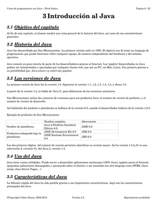 Curso de programación con Java – Nivel básico Pagina 6 / 32 
3 Introducción al Java 
3.1 Objetivo del capitulo 
Al fin de este capitulo, el alumno tendrá una vista general de la historia del Java, así como de sus características 
generales. 
3.2 Historia del Java 
Java fue desarrollado por Sun Microsystems. La primera versión salió en 1995. El objetivo era de tener un lenguaje de 
programación que pueda funcionar sobre cualquier equipo, de manera independiente del hardware y del sistema 
operativo. 
Java conoció un gran interés de parte de los desarrolladores gracias al Internet. Los ‘applets’ desarrolladas en Java 
podían ser interpretadas y ejecutadas por cualquier cliente web, que sea un PC, un Mac, Linux. Fue primero gracias a 
su portabilidad que Java estuvo (¡y está!) tan popular. 
3.3 Las versiones de Java 
La primera versión de Java fue la versión 1.0. Siguieron la versión 1.1, 1.2, 1.3, 1.4, 1.5, y ahora 1.6. 
A partir de la versión 1.2, se habla de ‘Java 2’, para diferenciar de las versiones anteriores. 
Sun Microsystems utiliza dos números de versiones para sus productos Java: el número de versión de producto, y el 
número de versión de desarrollo. 
Así hablando del producto o plataforma se hablara de la versión 6.0, cuando el desarrollador hablara de la versión 1.6.0 
Ejemplo de productos de Sun Microsystems: 
Nombre completo Abreviación 
Nombre de plataforma Java 2 Platform Standard 
Edition 6.0 
J2SE 6.0 
Productos trabajando bajo la 
plataforma 
J2SE Development Kit 6.0 JDK 6.0 
J2SE Runtime Environment 
JRE 6.0 
6.0 
Los dos primeros dígitos del número de versión permiten identificar su versión mayor. Así la versión 1.4.2_01 es una 
subversión 2, revisión 01, del Java 2, versión 1.4. 
3.4 Uso del Java 
Java tiene varias utilidades. Puede servir a desarrollar aplicaciones autónomas (100% Java), applets parra el Internet 
(pequeñas aplicaciones descargadas y ejecutando sobre el cliente), o ser mezclado con otro lenguaje como HTML (Java 
script, Java Server Pages,...). 
3.5 Características del Java 
La difusión rápida del Java ha sido posible gracias a sus importantes características. Aquí son las características 
principales del Java. 
©Copyright Cédric Simon, 2005­2012 
Versión 2.2 Reproducción prohibida 
 