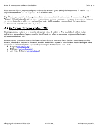 Curso de programación con Java – Nivel básico Pagina 9 / 32 
Si no reconoce el javac, hay que configurar variables de ambiente (path). Debajo de /etc modificar el archivo profile 
adjuntando el camino /usr/share/java/bin en la variable PATH. 
Bajo Windows, el camino hacia la carpeta bin de Java debe estar incluido en la variable de entorno Path. Bajo XP y 
Windows 2000, click derecho sobre Mi PC... Propiedades... Opciones avanzadas... Variables de entorno... Variables 
de sistema. Editar la variable path e incluir al final entre doble comillas el camino hacia Java (por ejemplo 
"C.Archivos de ProgramaJavajdk1.6.0_04bin). 
4.5 Entornos de desarrollo (IDE) 
Si para programar en Java, no se necesita más que un editor de texto (y el Java instalado...), existen varias 
aplicaciones que ayudan en la programación, identificando las palabras reservadas, proponiendo la sintaxis, 
formateando el código, etc... 
Para este curso, vamos a utilizar un simple tratamiento de texto, porque es el mas simple, y o requiere manual de 
usuario, como ciertos entornos de desarrollo. Para su información, aquí están unos entornos de desarrollo para Java 
que proponen una versión gratis, y que son disponibles para Windows como para Linux: 
● Eclipse (www.eclipse.org) 
● NetBeans (www.netbeans.org) 
● Jdeveloper de Oracle (www.oracle.com) 
©Copyright Cédric Simon, 2005­2012 
Versión 2.2 Reproducción prohibida 
 