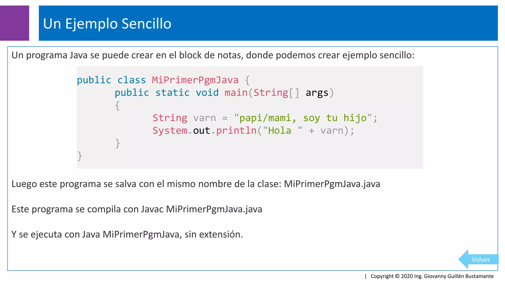 Un programa Java se puede crear en el block de notas, donde podemos crear ejemplo sencillo:
Luego este programa se salva con el mismo nombre de la clase: MiPrimerPgmJava.java
Este programa se compila con Javac MiPrimerPgmJava.java
Y se ejecuta con Java MiPrimerPgmJava, sin extensión.
Un Ejemplo Sencillo
| Copyright © 2020 Ing. Giovanny Guillén Bustamante
Volver
public class MiPrimerPgmJava {
public static void main(String[] args)
{
String varn = "papi/mami, soy tu hijo";
System.out.println("Hola " + varn);
}
}
 