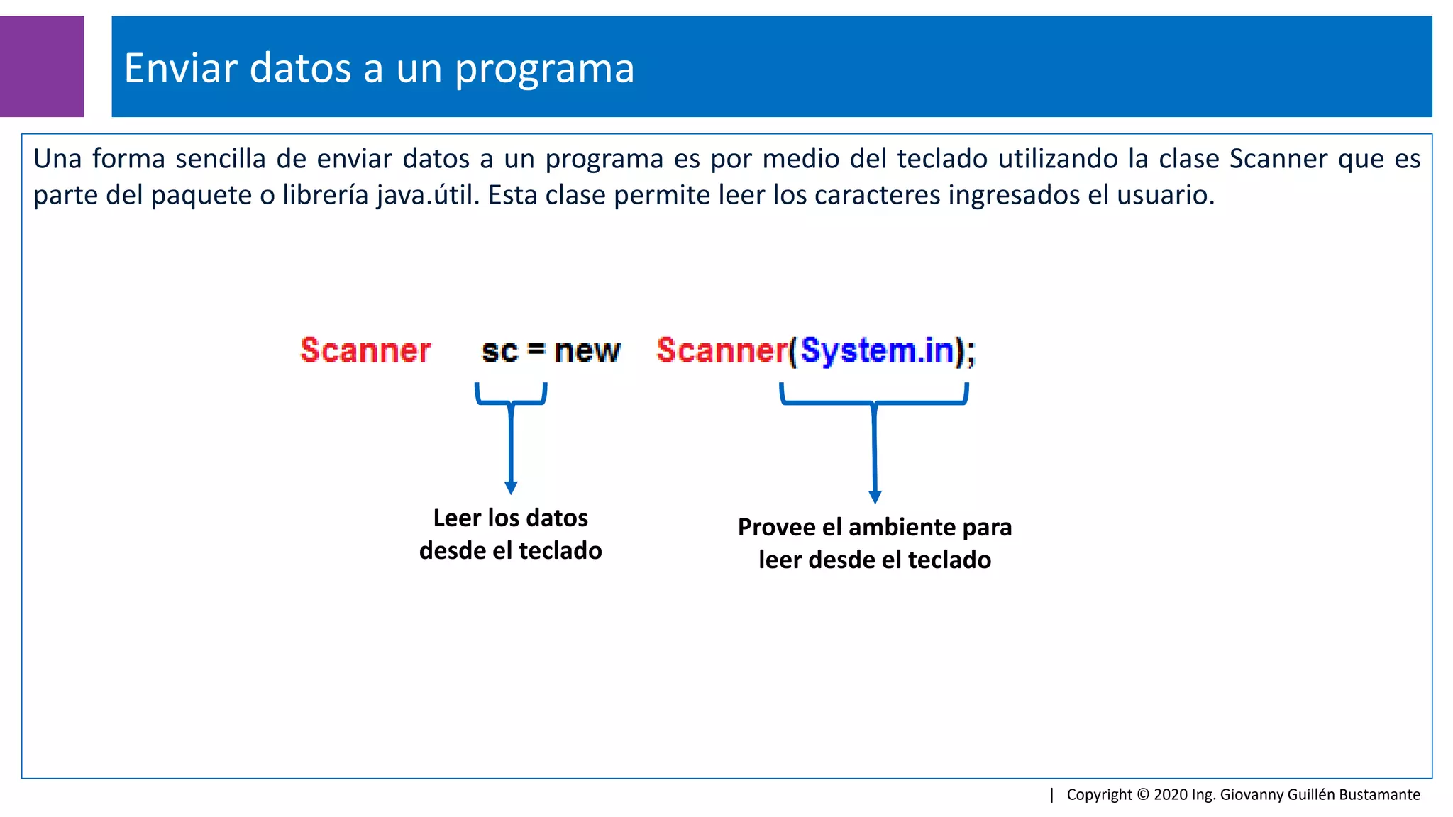 Una forma sencilla de enviar datos a un programa es por medio del teclado utilizando la clase Scanner que es
parte del paquete o librería java.útil. Esta clase permite leer los caracteres ingresados el usuario.
Enviar datos a un programa
| Copyright © 2020 Ing. Giovanny Guillén Bustamante
Leer los datos
desde el teclado
Provee el ambiente para
leer desde el teclado
 