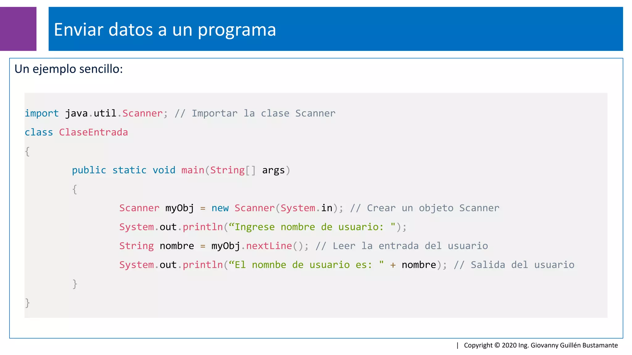 Un ejemplo sencillo:
Enviar datos a un programa
| Copyright © 2020 Ing. Giovanny Guillén Bustamante
import java.util.Scanner; // Importar la clase Scanner
class ClaseEntrada
{
public static void main(String[] args)
{
Scanner myObj = new Scanner(System.in); // Crear un objeto Scanner
System.out.println(“Ingrese nombre de usuario: ");
String nombre = myObj.nextLine(); // Leer la entrada del usuario
System.out.println(“El nomnbe de usuario es: " + nombre); // Salida del usuario
}
}
 