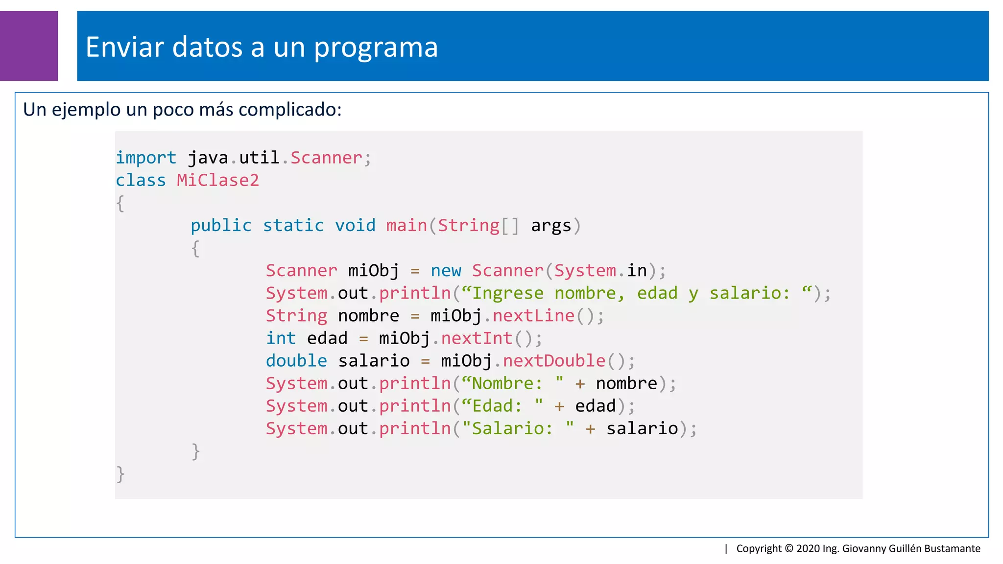 Un ejemplo un poco más complicado:
Enviar datos a un programa
| Copyright © 2020 Ing. Giovanny Guillén Bustamante
import java.util.Scanner;
class MiClase2
{
public static void main(String[] args)
{
Scanner miObj = new Scanner(System.in);
System.out.println(“Ingrese nombre, edad y salario: “);
String nombre = miObj.nextLine();
int edad = miObj.nextInt();
double salario = miObj.nextDouble();
System.out.println(“Nombre: " + nombre);
System.out.println(“Edad: " + edad);
System.out.println("Salario: " + salario);
}
}
 