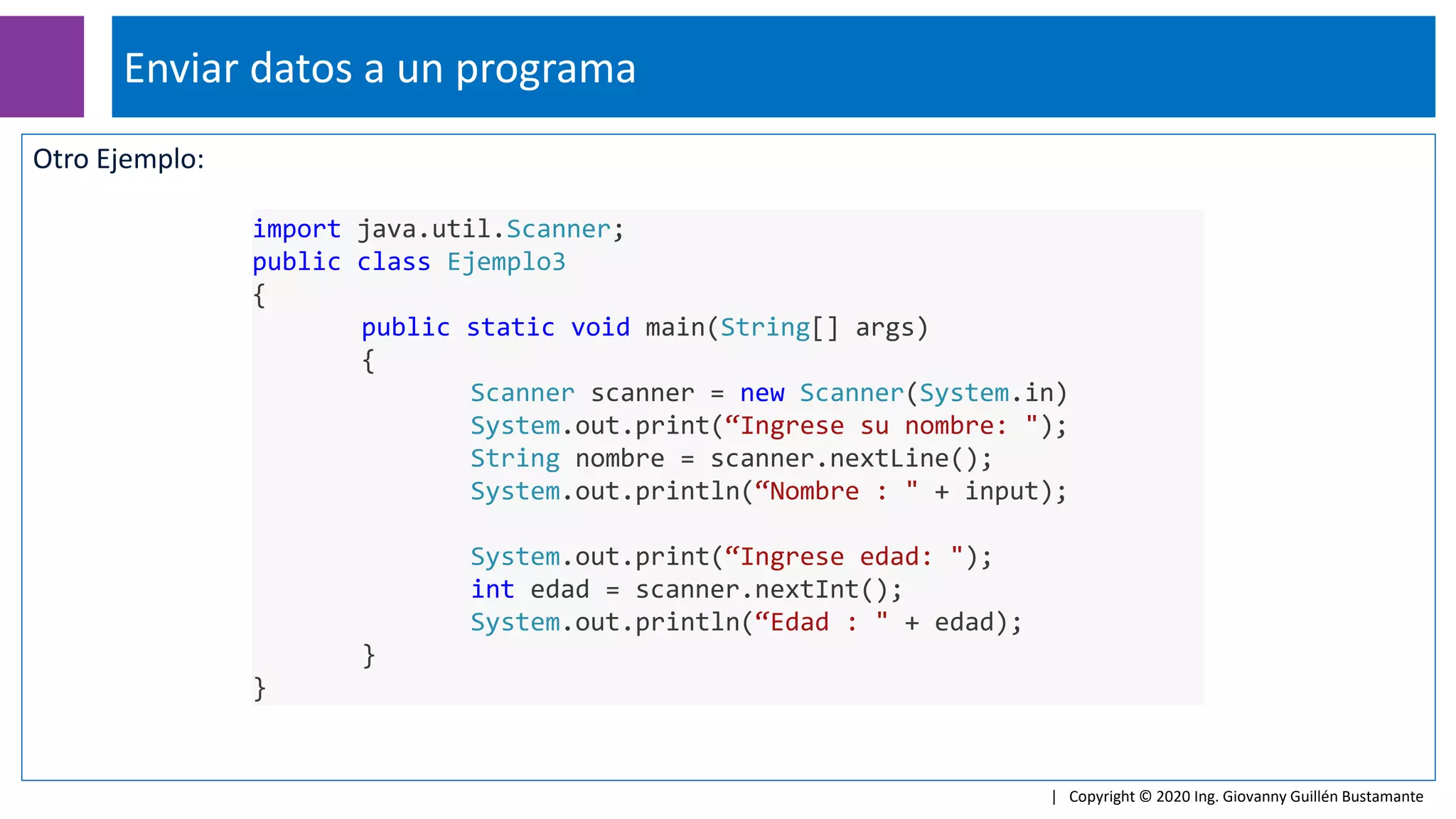 Otro Ejemplo:
Enviar datos a un programa
| Copyright © 2020 Ing. Giovanny Guillén Bustamante
import java.util.Scanner;
public class Ejemplo3
{
public static void main(String[] args)
{
Scanner scanner = new Scanner(System.in)
System.out.print(“Ingrese su nombre: ");
String nombre = scanner.nextLine();
System.out.println(“Nombre : " + input);
System.out.print(“Ingrese edad: ");
int edad = scanner.nextInt();
System.out.println(“Edad : " + edad);
}
}
 