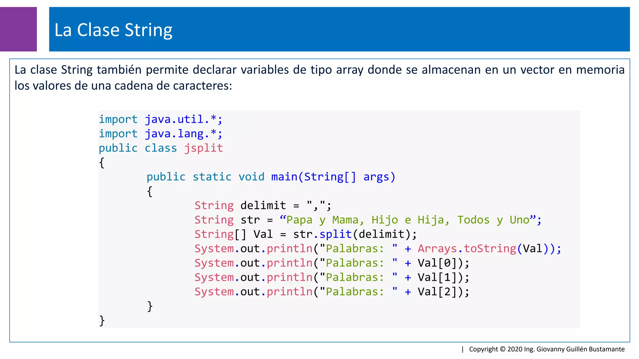 La clase String también permite declarar variables de tipo array donde se almacenan en un vector en memoria
los valores de una cadena de caracteres:
La Clase String
| Copyright © 2020 Ing. Giovanny Guillén Bustamante
import java.util.*;
import java.lang.*;
public class jsplit
{
public static void main(String[] args)
{
String delimit = ",";
String str = “Papa y Mama, Hijo e Hija, Todos y Uno”;
String[] Val = str.split(delimit);
System.out.println("Palabras: " + Arrays.toString(Val));
System.out.println("Palabras: " + Val[0]);
System.out.println("Palabras: " + Val[1]);
System.out.println("Palabras: " + Val[2]);
}
}
 