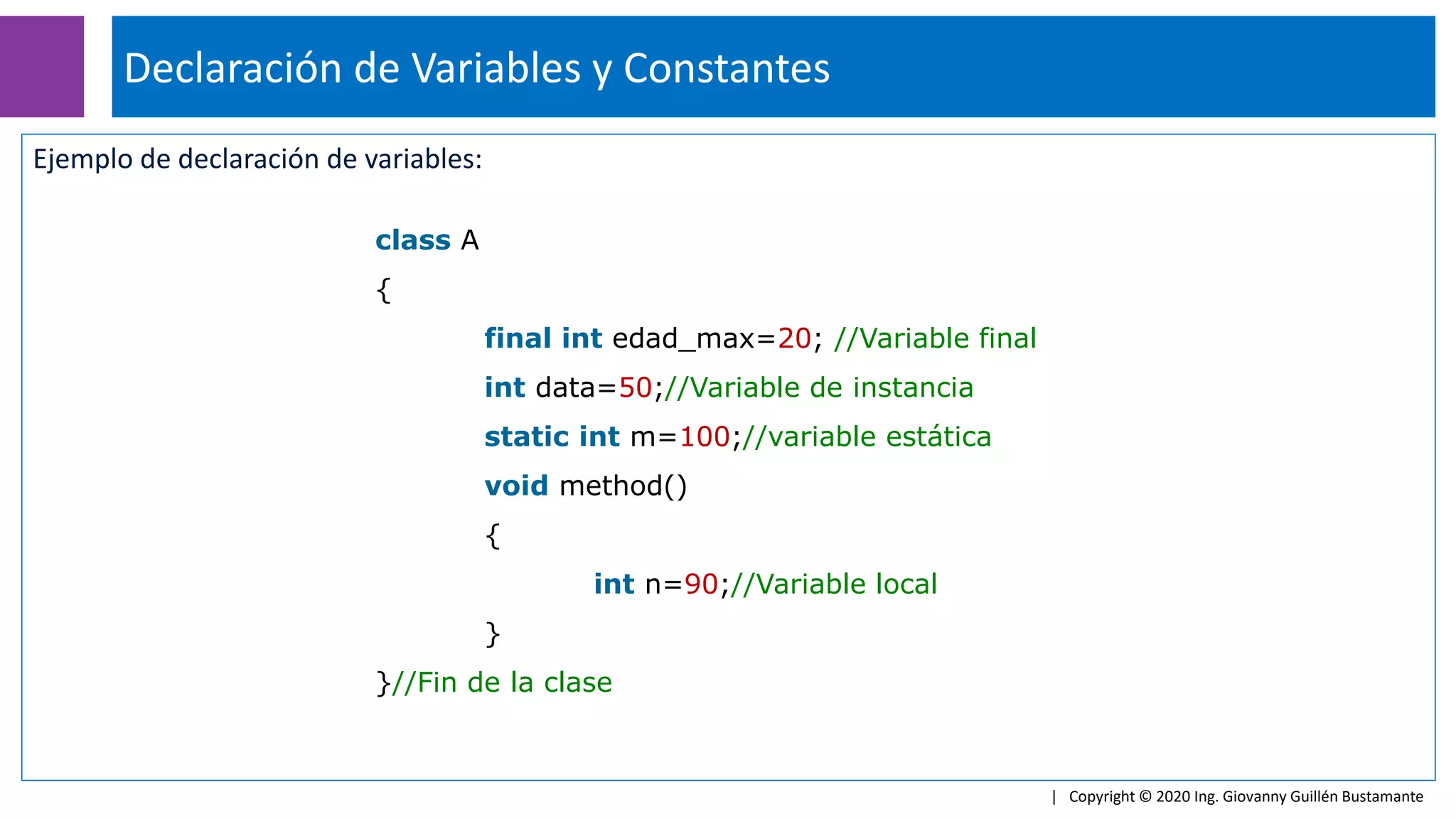 Ejemplo de declaración de variables:
Declaración de Variables y Constantes
| Copyright © 2020 Ing. Giovanny Guillén Bustamante
class A
{
final int edad_max=20; //Variable final
int data=50;//Variable de instancia
static int m=100;//variable estática
void method()
{
int n=90;//Variable local
}
}//Fin de la clase
 