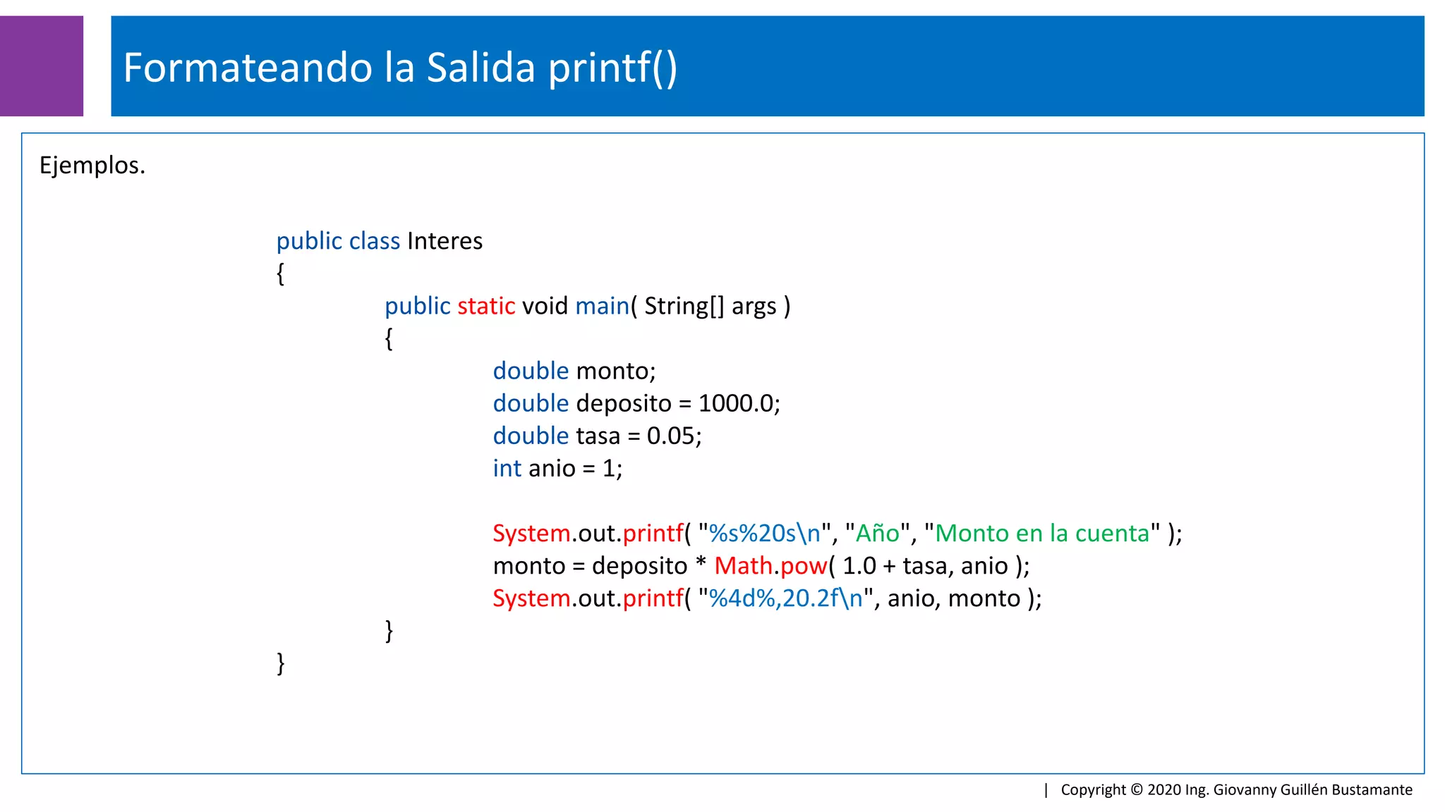 Formateando la Salida printf()
| Copyright © 2020 Ing. Giovanny Guillén Bustamante
Ejemplos.
public class Interes
{
public static void main( String[] args )
{
double monto;
double deposito = 1000.0;
double tasa = 0.05;
int anio = 1;
System.out.printf( "%s%20sn", "Año", "Monto en la cuenta" );
monto = deposito * Math.pow( 1.0 + tasa, anio );
System.out.printf( "%4d%,20.2fn", anio, monto );
}
}
 