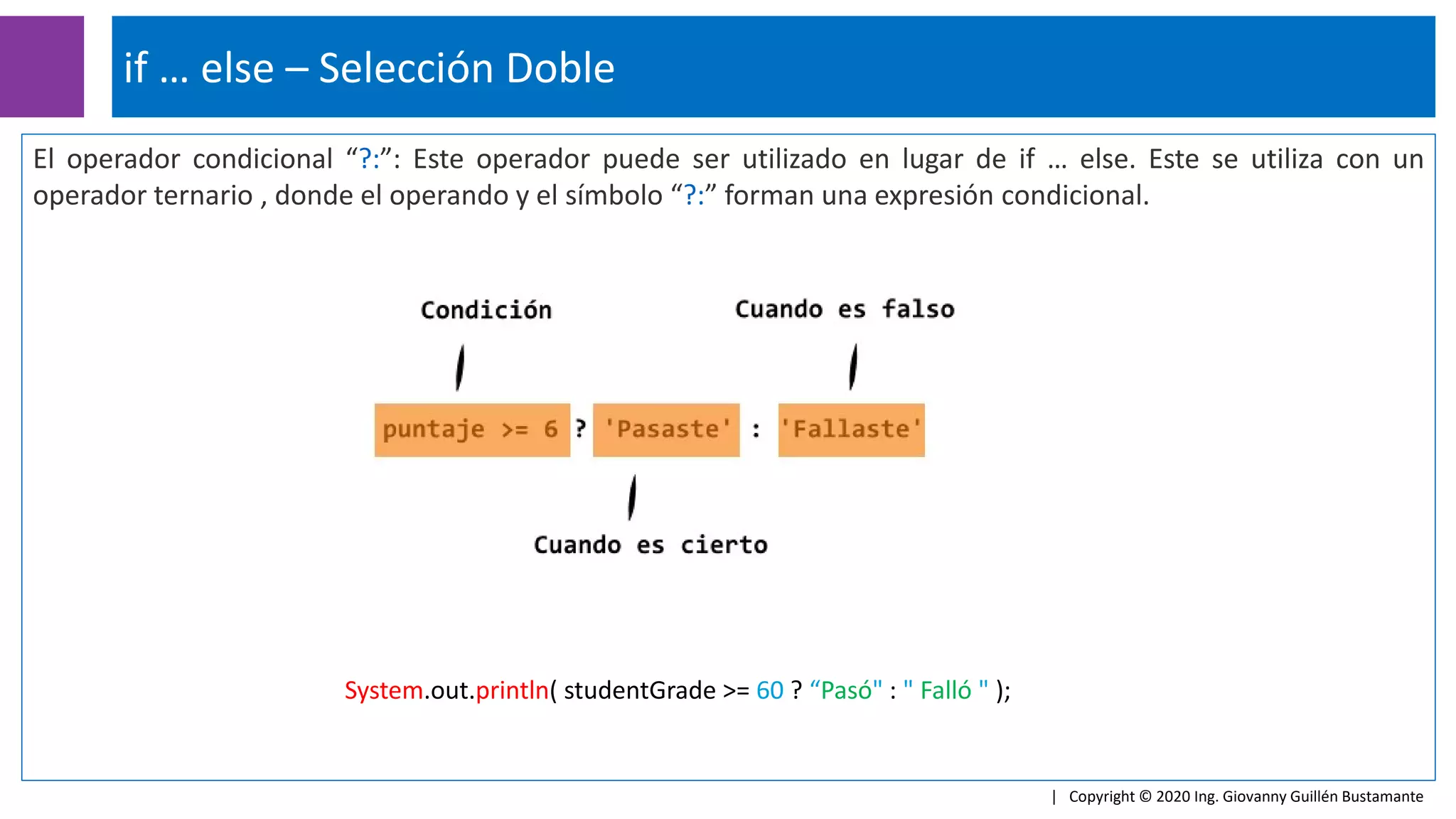 El operador condicional “?:”: Este operador puede ser utilizado en lugar de if … else. Este se utiliza con un
operador ternario , donde el operando y el símbolo “?:” forman una expresión condicional.
if … else – Selección Doble
| Copyright © 2020 Ing. Giovanny Guillén Bustamante
System.out.println( studentGrade >= 60 ? “Pasó" : " Falló " );
 