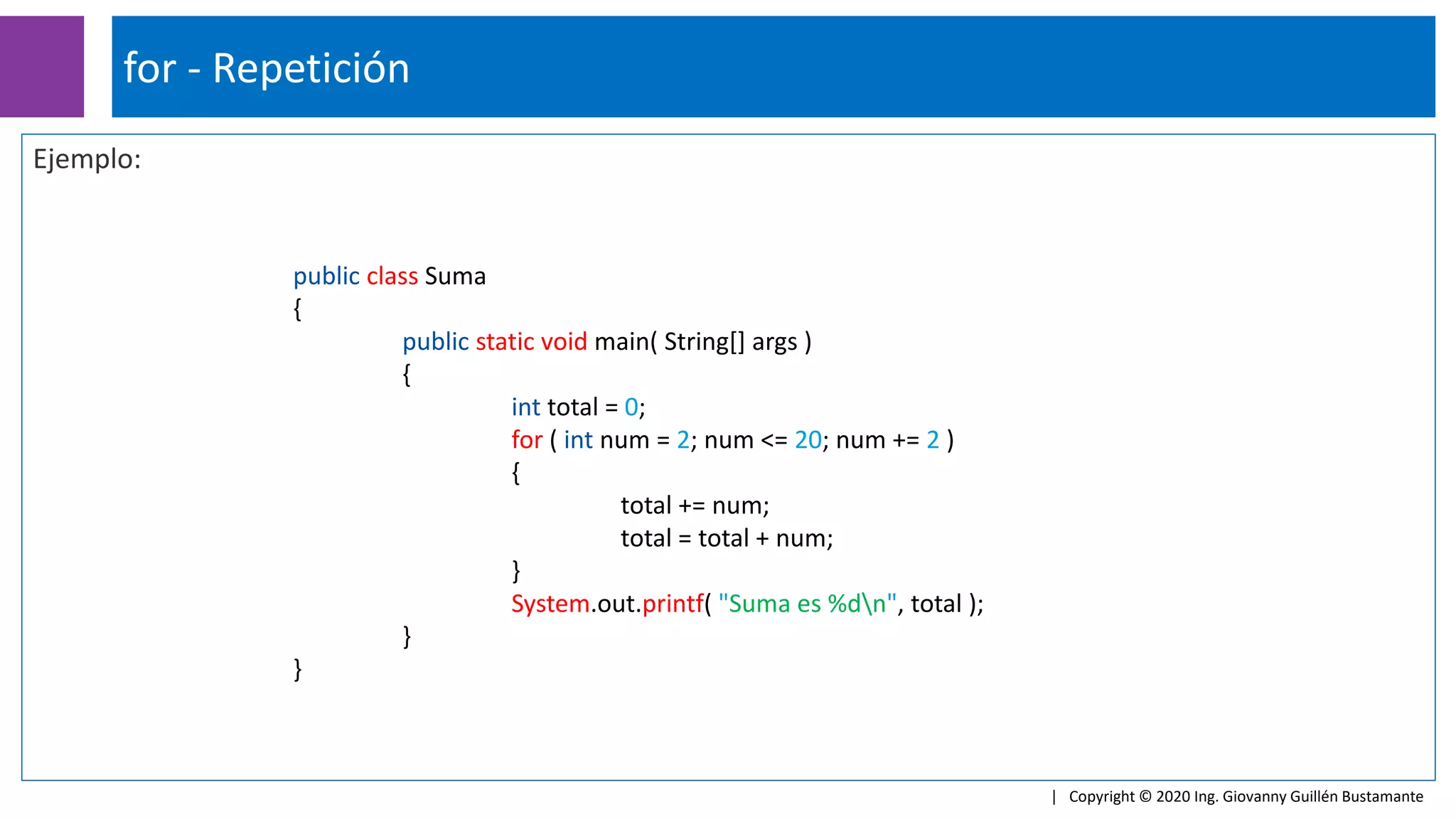 Ejemplo:
for - Repetición
| Copyright © 2020 Ing. Giovanny Guillén Bustamante
public class Suma
{
public static void main( String[] args )
{
int total = 0;
for ( int num = 2; num <= 20; num += 2 )
{
total += num;
total = total + num;
}
System.out.printf( "Suma es %dn", total );
}
}
 