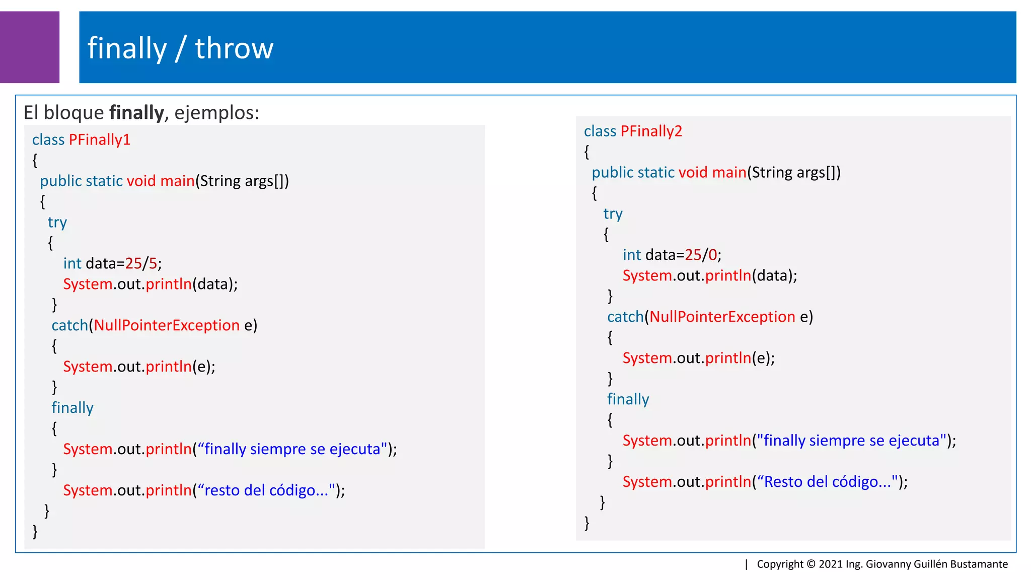 El bloque finally, ejemplos:
finally / throw
| Copyright © 2021 Ing. Giovanny Guillén Bustamante
class PFinally1
{
public static void main(String args[])
{
try
{
int data=25/5;
System.out.println(data);
}
catch(NullPointerException e)
{
System.out.println(e);
}
finally
{
System.out.println(“finally siempre se ejecuta");
}
System.out.println(“resto del código...");
}
}
class PFinally2
{
public static void main(String args[])
{
try
{
int data=25/0;
System.out.println(data);
}
catch(NullPointerException e)
{
System.out.println(e);
}
finally
{
System.out.println("finally siempre se ejecuta");
}
System.out.println(“Resto del código...");
}
}
 