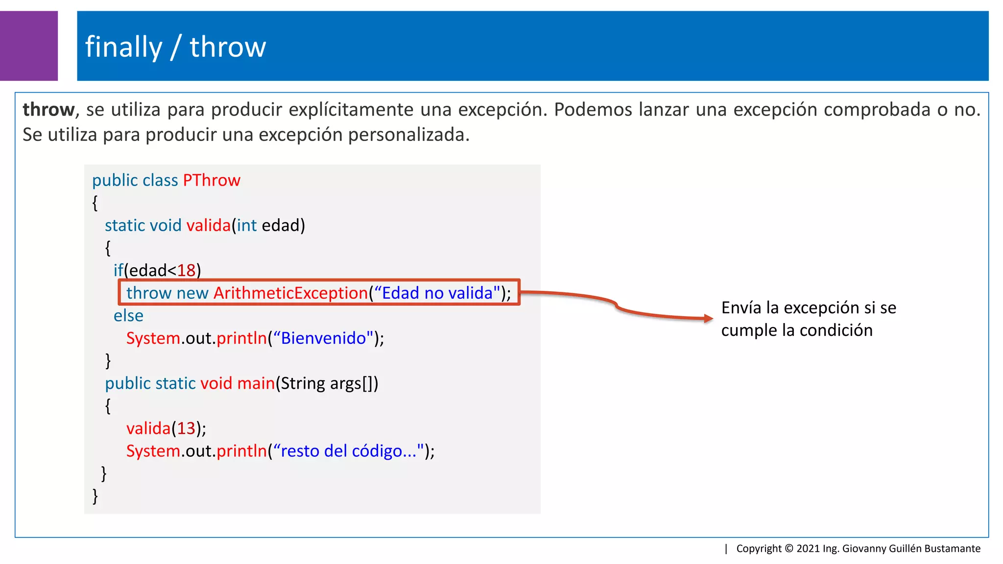 throw, se utiliza para producir explícitamente una excepción. Podemos lanzar una excepción comprobada o no.
Se utiliza para producir una excepción personalizada.
finally / throw
| Copyright © 2021 Ing. Giovanny Guillén Bustamante
public class PThrow
{
static void valida(int edad)
{
if(edad<18)
throw new ArithmeticException(“Edad no valida");
else
System.out.println(“Bienvenido");
}
public static void main(String args[])
{
valida(13);
System.out.println(“resto del código...");
}
}
Envía la excepción si se
cumple la condición
 