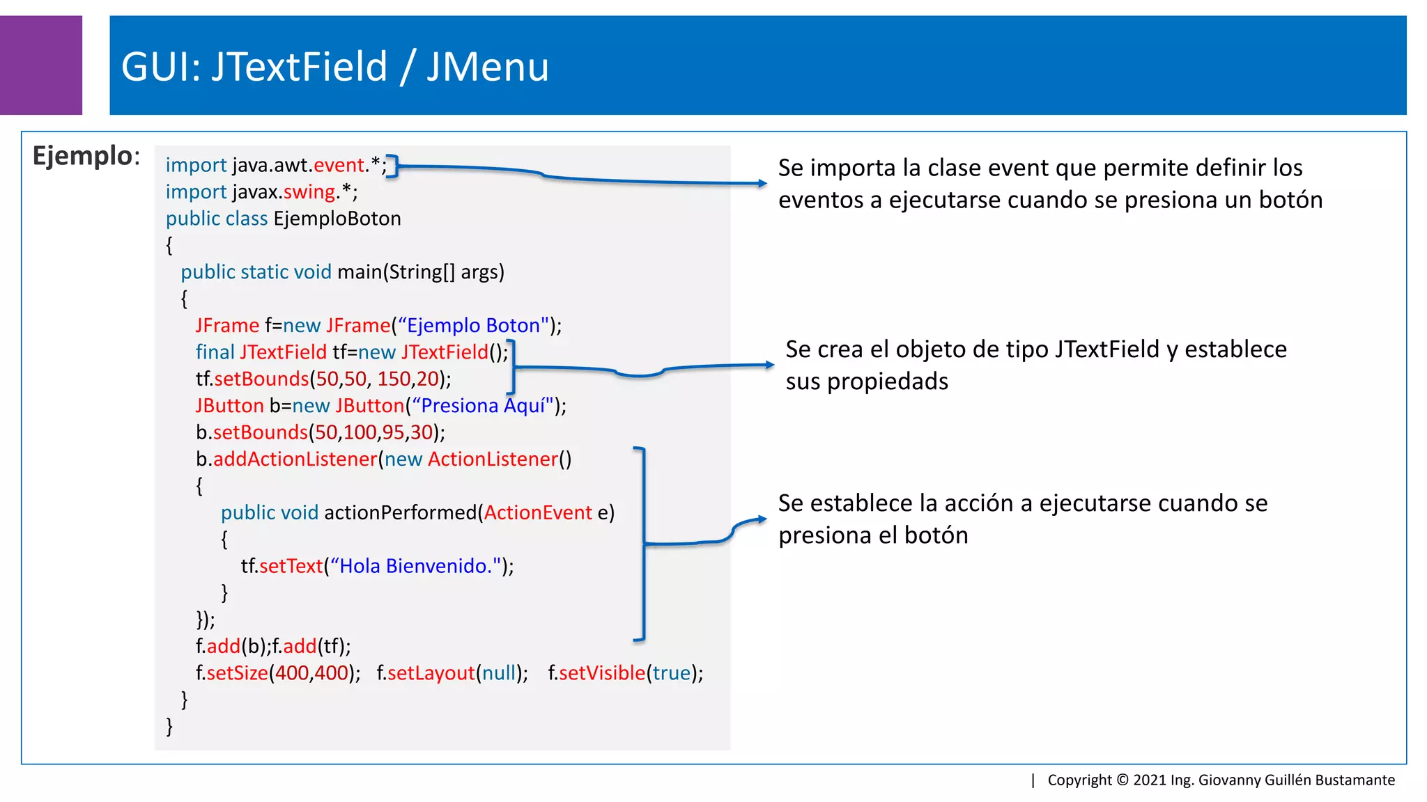 Ejemplo:
GUI: JTextField / JMenu
| Copyright © 2021 Ing. Giovanny Guillén Bustamante
import java.awt.event.*;
import javax.swing.*;
public class EjemploBoton
{
public static void main(String[] args)
{
JFrame f=new JFrame(“Ejemplo Boton");
final JTextField tf=new JTextField();
tf.setBounds(50,50, 150,20);
JButton b=new JButton(“Presiona Aquí");
b.setBounds(50,100,95,30);
b.addActionListener(new ActionListener()
{
public void actionPerformed(ActionEvent e)
{
tf.setText(“Hola Bienvenido.");
}
});
f.add(b);f.add(tf);
f.setSize(400,400); f.setLayout(null); f.setVisible(true);
}
}
Se importa la clase event que permite definir los
eventos a ejecutarse cuando se presiona un botón
Se establece la acción a ejecutarse cuando se
presiona el botón
Se crea el objeto de tipo JTextField y establece
sus propiedads
 