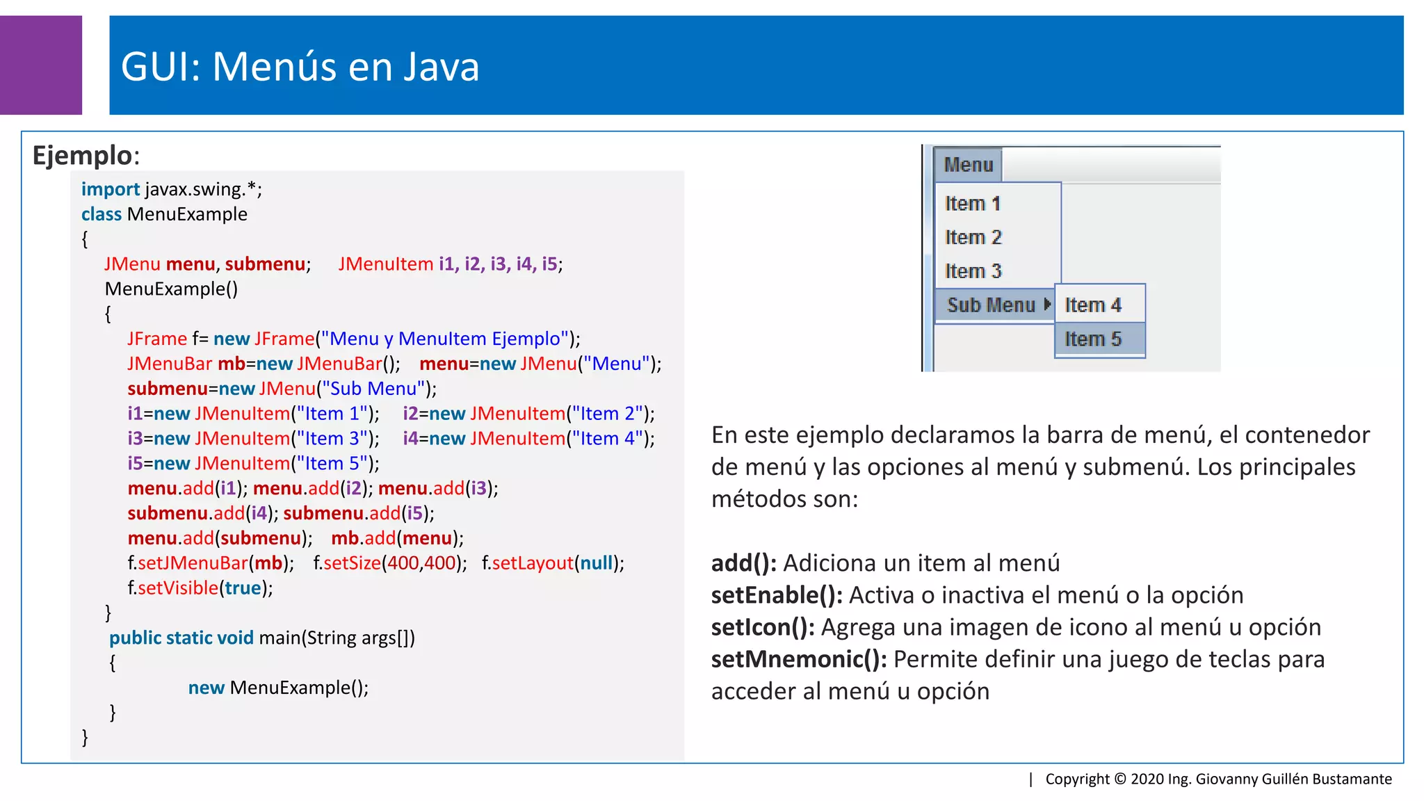 Ejemplo:
GUI: Menús en Java
| Copyright © 2020 Ing. Giovanny Guillén Bustamante
import javax.swing.*;
class MenuExample
{
JMenu menu, submenu; JMenuItem i1, i2, i3, i4, i5;
MenuExample()
{
JFrame f= new JFrame("Menu y MenuItem Ejemplo");
JMenuBar mb=new JMenuBar(); menu=new JMenu("Menu");
submenu=new JMenu("Sub Menu");
i1=new JMenuItem("Item 1"); i2=new JMenuItem("Item 2");
i3=new JMenuItem("Item 3"); i4=new JMenuItem("Item 4");
i5=new JMenuItem("Item 5");
menu.add(i1); menu.add(i2); menu.add(i3);
submenu.add(i4); submenu.add(i5);
menu.add(submenu); mb.add(menu);
f.setJMenuBar(mb); f.setSize(400,400); f.setLayout(null);
f.setVisible(true);
}
public static void main(String args[])
{
new MenuExample();
}
}
En este ejemplo declaramos la barra de menú, el contenedor
de menú y las opciones al menú y submenú. Los principales
métodos son:
add(): Adiciona un item al menú
setEnable(): Activa o inactiva el menú o la opción
setIcon(): Agrega una imagen de icono al menú u opción
setMnemonic(): Permite definir una juego de teclas para
acceder al menú u opción
 