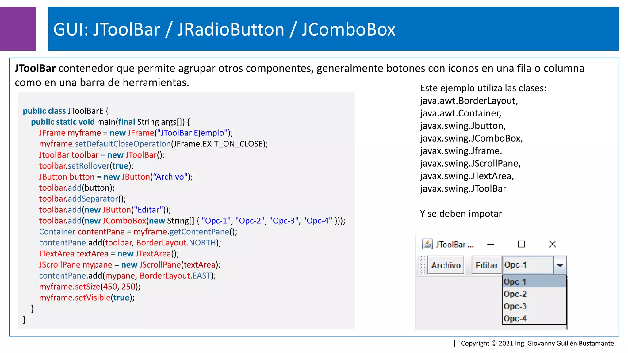 GUI: JToolBar / JRadioButton / JComboBox
| Copyright © 2021 Ing. Giovanny Guillén Bustamante
JToolBar contenedor que permite agrupar otros componentes, generalmente botones con iconos en una fila o columna
como en una barra de herramientas.
public class JToolBarE {
public static void main(final String args[]) {
JFrame myframe = new JFrame("JToolBar Ejemplo");
myframe.setDefaultCloseOperation(JFrame.EXIT_ON_CLOSE);
JtoolBar toolbar = new JToolBar();
toolbar.setRollover(true);
JButton button = new JButton(“Archivo");
toolbar.add(button);
toolbar.addSeparator();
toolbar.add(new JButton("Editar"));
toolbar.add(new JComboBox(new String[] { "Opc-1", "Opc-2", "Opc-3", "Opc-4" }));
Container contentPane = myframe.getContentPane();
contentPane.add(toolbar, BorderLayout.NORTH);
JTextArea textArea = new JTextArea();
JScrollPane mypane = new JScrollPane(textArea);
contentPane.add(mypane, BorderLayout.EAST);
myframe.setSize(450, 250);
myframe.setVisible(true);
}
}
Este ejemplo utiliza las clases:
java.awt.BorderLayout,
java.awt.Container,
javax.swing.Jbutton,
javax.swing.JComboBox,
javax.swing.Jframe.
javax.swing.JScrollPane,
javax.swing.JTextArea,
javax.swing.JToolBar
Y se deben impotar
 