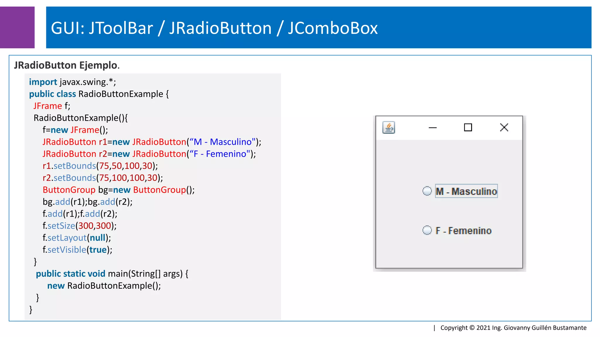 GUI: JToolBar / JRadioButton / JComboBox
| Copyright © 2021 Ing. Giovanny Guillén Bustamante
JRadioButton Ejemplo.
import javax.swing.*;
public class RadioButtonExample {
JFrame f;
RadioButtonExample(){
f=new JFrame();
JRadioButton r1=new JRadioButton(“M - Masculino");
JRadioButton r2=new JRadioButton(“F - Femenino");
r1.setBounds(75,50,100,30);
r2.setBounds(75,100,100,30);
ButtonGroup bg=new ButtonGroup();
bg.add(r1);bg.add(r2);
f.add(r1);f.add(r2);
f.setSize(300,300);
f.setLayout(null);
f.setVisible(true);
}
public static void main(String[] args) {
new RadioButtonExample();
}
}
 