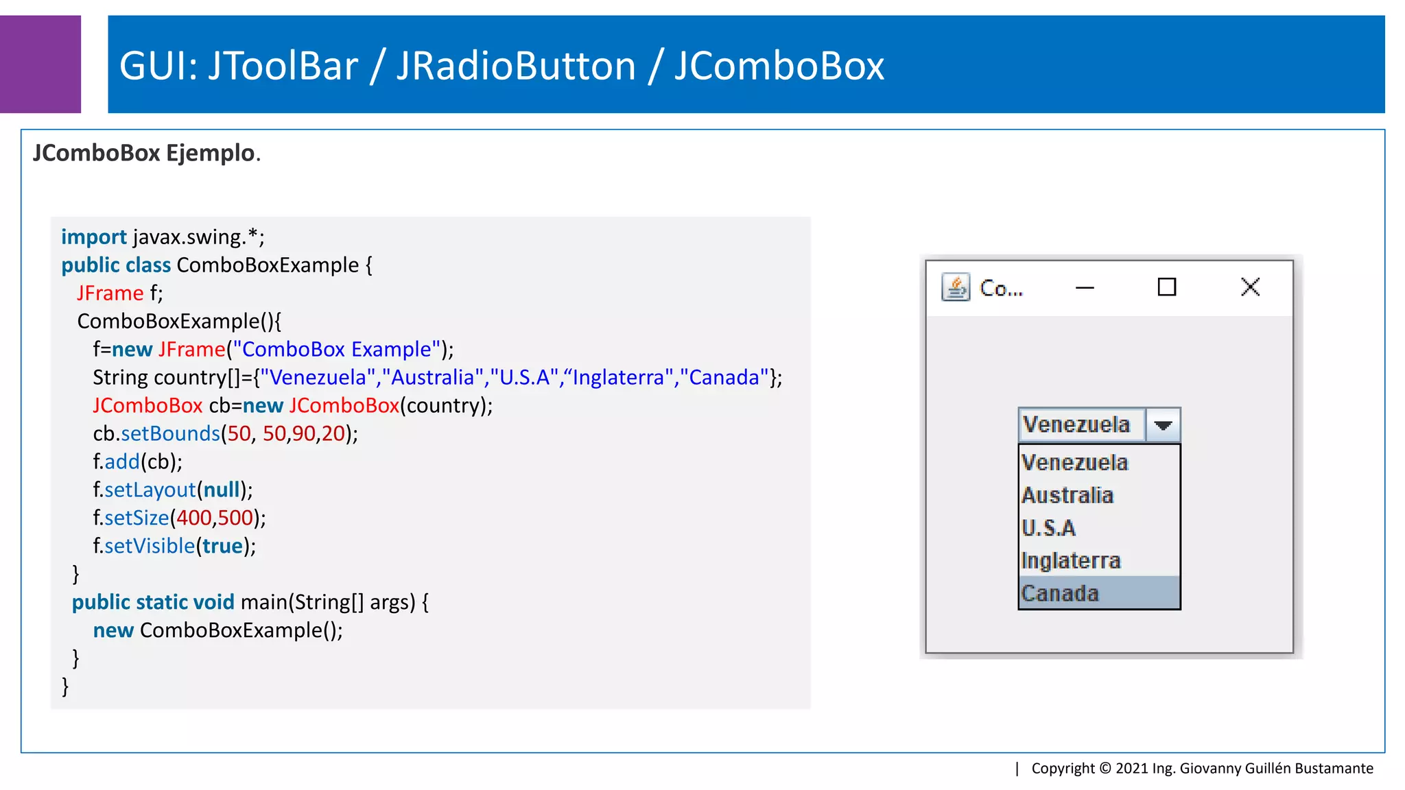 GUI: JToolBar / JRadioButton / JComboBox
| Copyright © 2021 Ing. Giovanny Guillén Bustamante
JComboBox Ejemplo.
import javax.swing.*;
public class ComboBoxExample {
JFrame f;
ComboBoxExample(){
f=new JFrame("ComboBox Example");
String country[]={"Venezuela","Australia","U.S.A",“Inglaterra","Canada"};
JComboBox cb=new JComboBox(country);
cb.setBounds(50, 50,90,20);
f.add(cb);
f.setLayout(null);
f.setSize(400,500);
f.setVisible(true);
}
public static void main(String[] args) {
new ComboBoxExample();
}
}
 