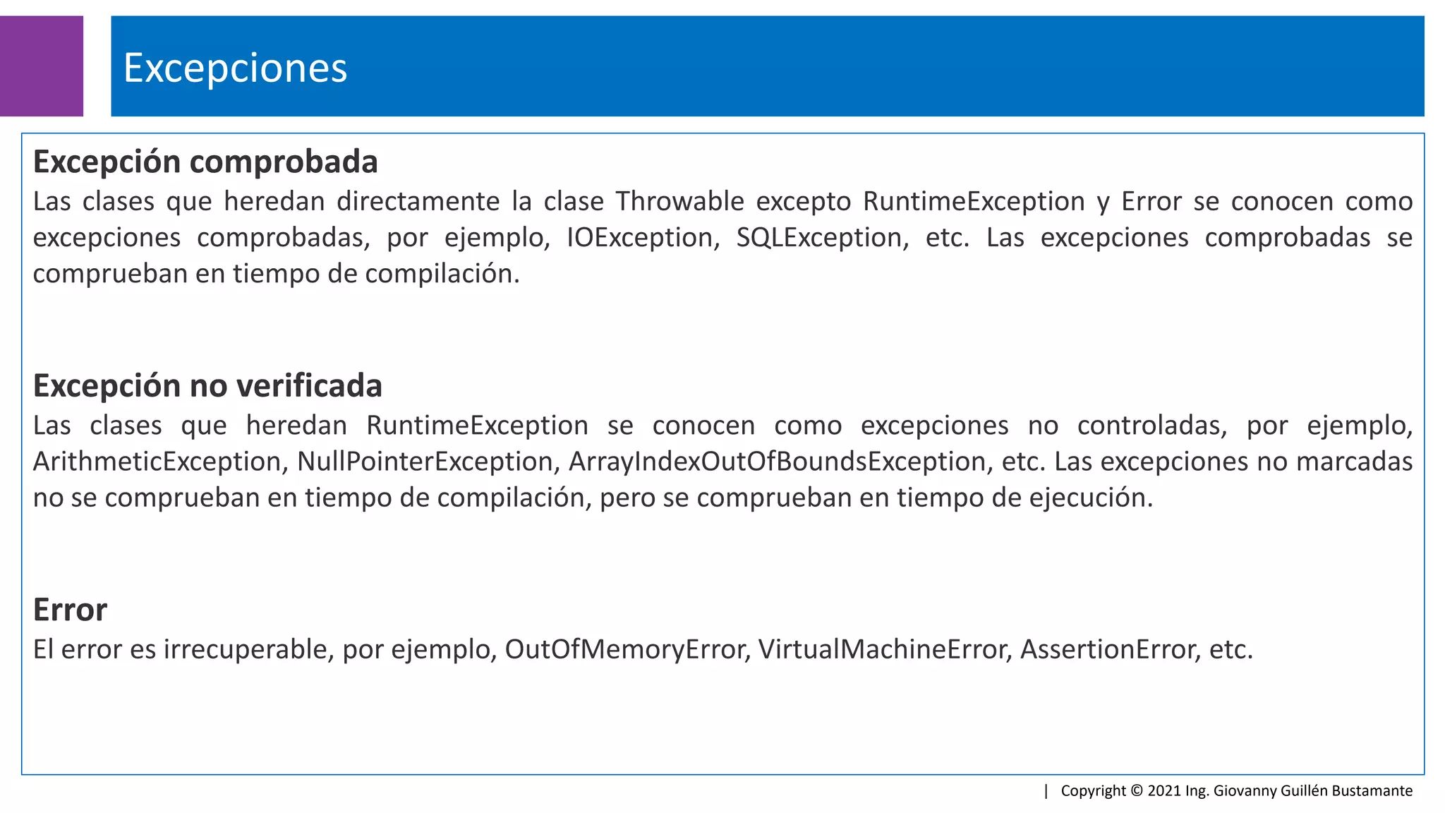 Excepción comprobada
Las clases que heredan directamente la clase Throwable excepto RuntimeException y Error se conocen como
excepciones comprobadas, por ejemplo, IOException, SQLException, etc. Las excepciones comprobadas se
comprueban en tiempo de compilación.
Excepción no verificada
Las clases que heredan RuntimeException se conocen como excepciones no controladas, por ejemplo,
ArithmeticException, NullPointerException, ArrayIndexOutOfBoundsException, etc. Las excepciones no marcadas
no se comprueban en tiempo de compilación, pero se comprueban en tiempo de ejecución.
Error
El error es irrecuperable, por ejemplo, OutOfMemoryError, VirtualMachineError, AssertionError, etc.
Excepciones
| Copyright © 2021 Ing. Giovanny Guillén Bustamante
 