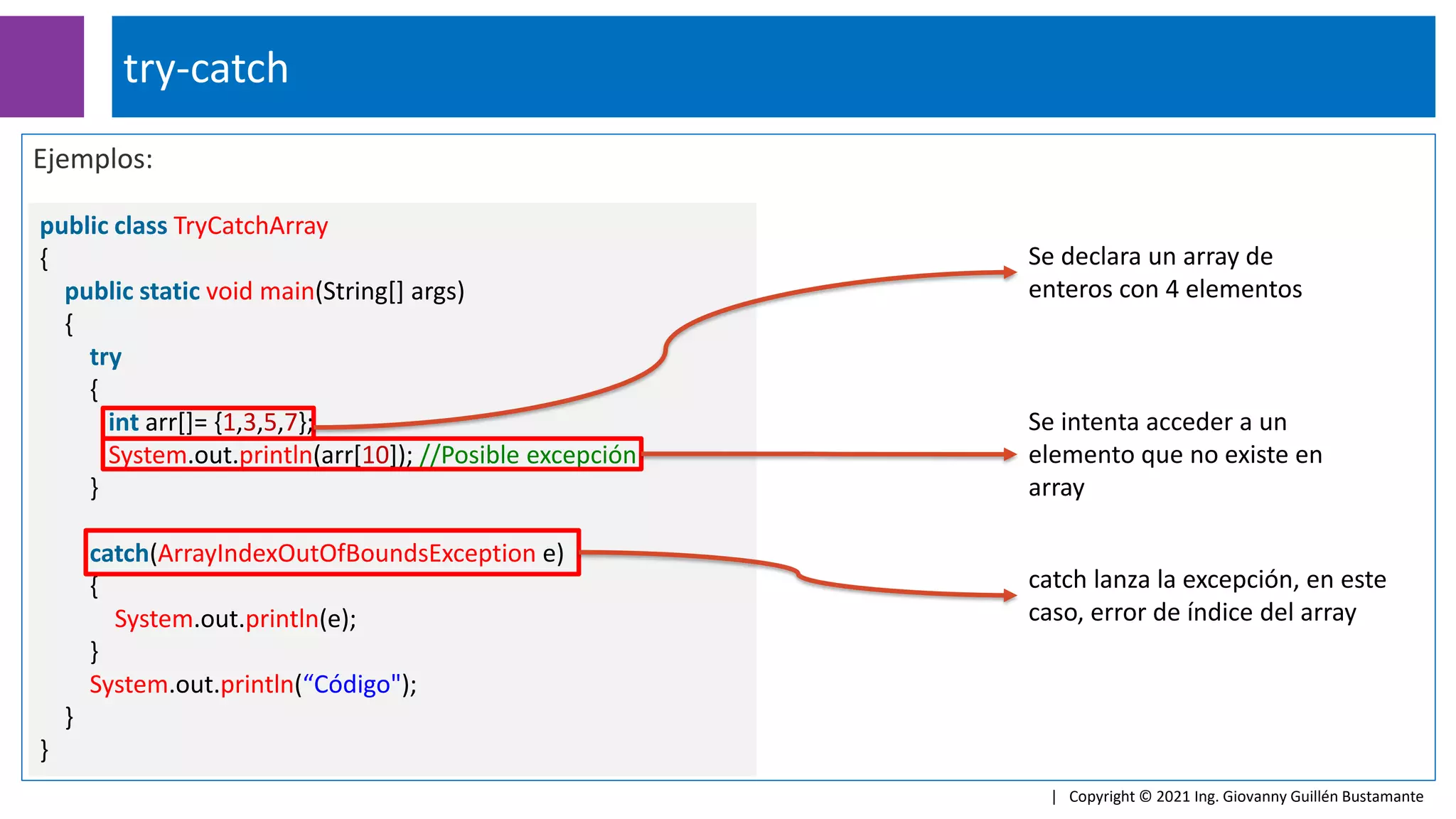 Ejemplos:
public class TryCatchArray
{
public static void main(String[] args)
{
try
{
int arr[]= {1,3,5,7};
System.out.println(arr[10]); //Posible excepción
}
catch(ArrayIndexOutOfBoundsException e)
{
System.out.println(e);
}
System.out.println(“Código");
}
}
try-catch
| Copyright © 2021 Ing. Giovanny Guillén Bustamante
Se declara un array de
enteros con 4 elementos
catch lanza la excepción, en este
caso, error de índice del array
Se intenta acceder a un
elemento que no existe en
array
 