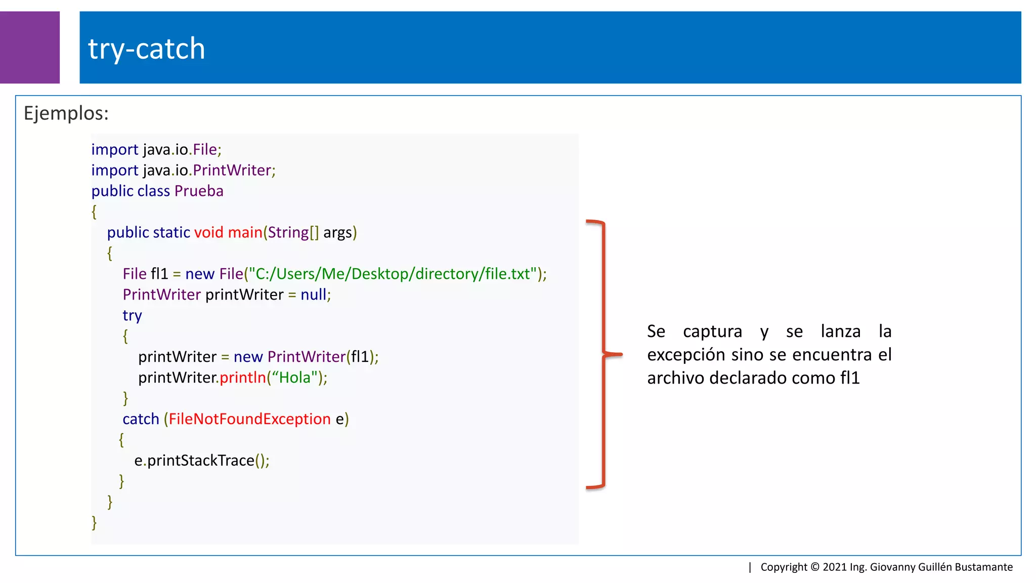 Ejemplos:
import java.io.File;
import java.io.PrintWriter;
public class Prueba
{
public static void main(String[] args)
{
File fl1 = new File("C:/Users/Me/Desktop/directory/file.txt");
PrintWriter printWriter = null;
try
{
printWriter = new PrintWriter(fl1);
printWriter.println(“Hola");
}
catch (FileNotFoundException e)
{
e.printStackTrace();
}
}
}
try-catch
| Copyright © 2021 Ing. Giovanny Guillén Bustamante
Se captura y se lanza la
excepción sino se encuentra el
archivo declarado como fl1
 