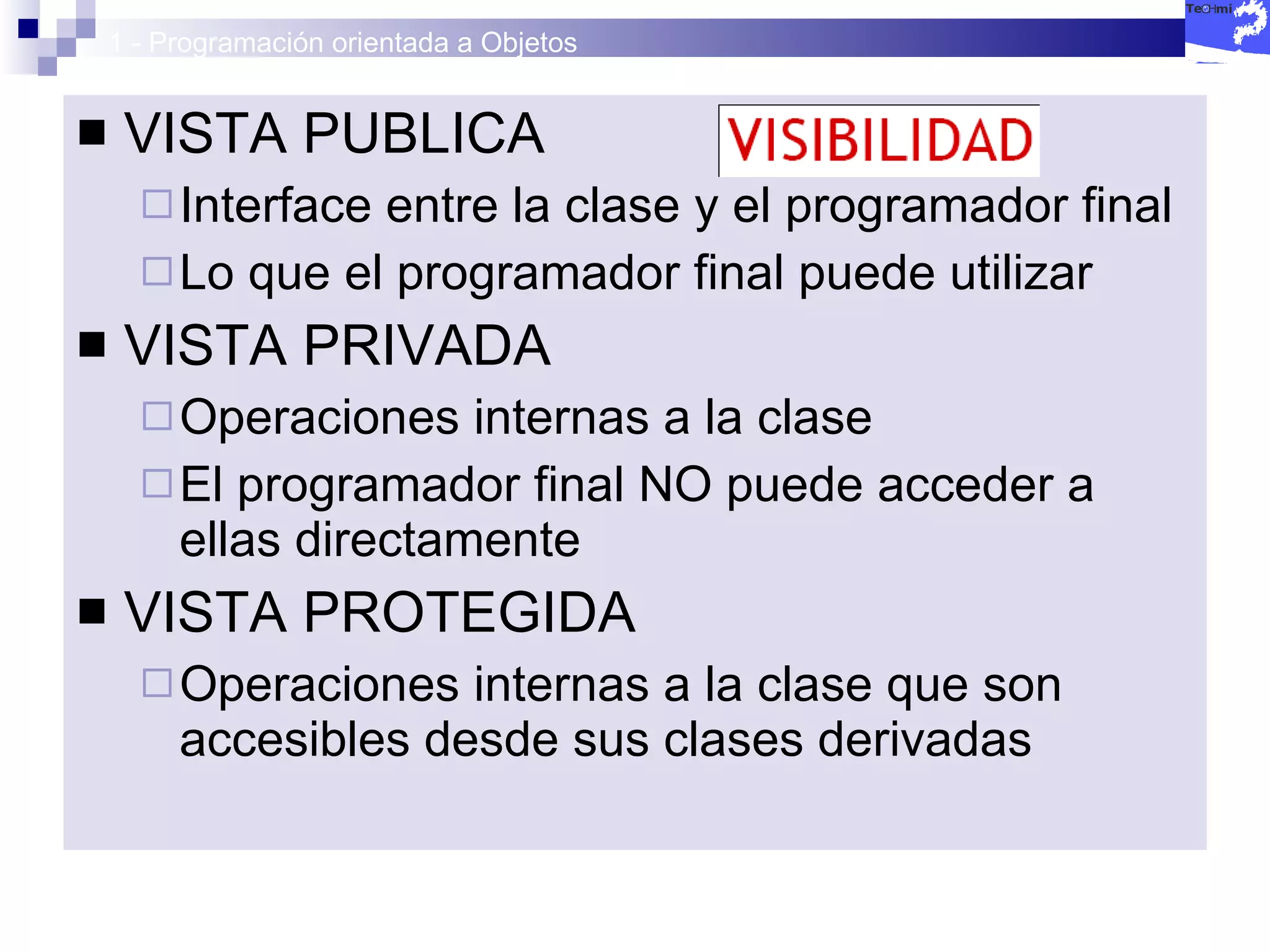 1 - Programación orientada a Objetos VISTA PUBLICA Interface entre la clase y el programador final Lo que el programador final puede utilizar VISTA PRIVADA Operaciones internas a la clase El programador final NO puede acceder a ellas directamente VISTA PROTEGIDA Operaciones internas a la clase que son accesibles desde sus clases derivadas 