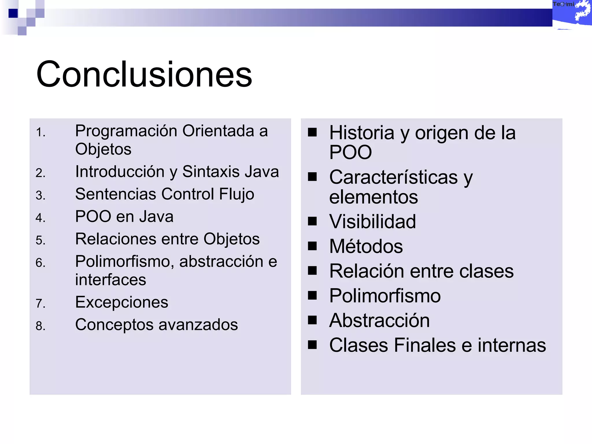 Conclusiones Programación Orientada a Objetos Introducción y Sintaxis Java Sentencias Control Flujo POO en Java Relaciones entre Objetos Polimorfismo, abstracción e interfaces Excepciones Conceptos avanzados Historia y origen de la POO Características y elementos Visibilidad Métodos Relación entre clases Polimorfismo Abstracción Clases Finales e internas 