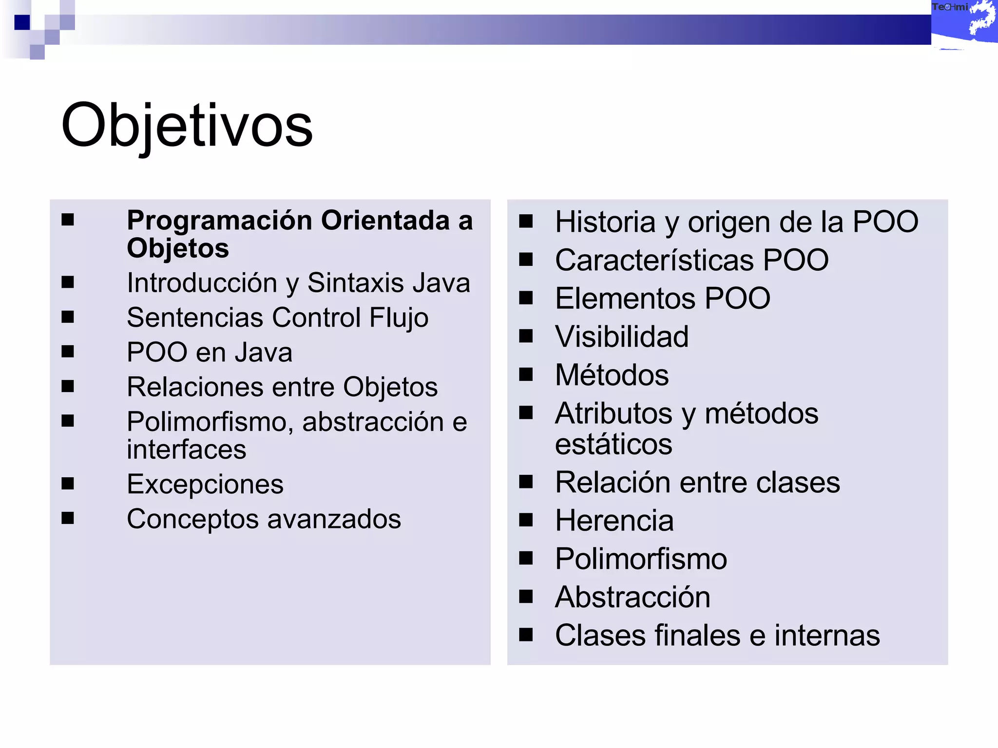 Objetivos Programación Orientada a Objetos Introducción y Sintaxis Java Sentencias Control Flujo POO en Java Relaciones entre Objetos Polimorfismo, abstracción e interfaces Excepciones Conceptos avanzados Historia y origen de la POO Características POO Elementos POO Visibilidad Métodos Atributos y métodos estáticos Relación entre clases Herencia Polimorfismo Abstracción Clases finales e internas 