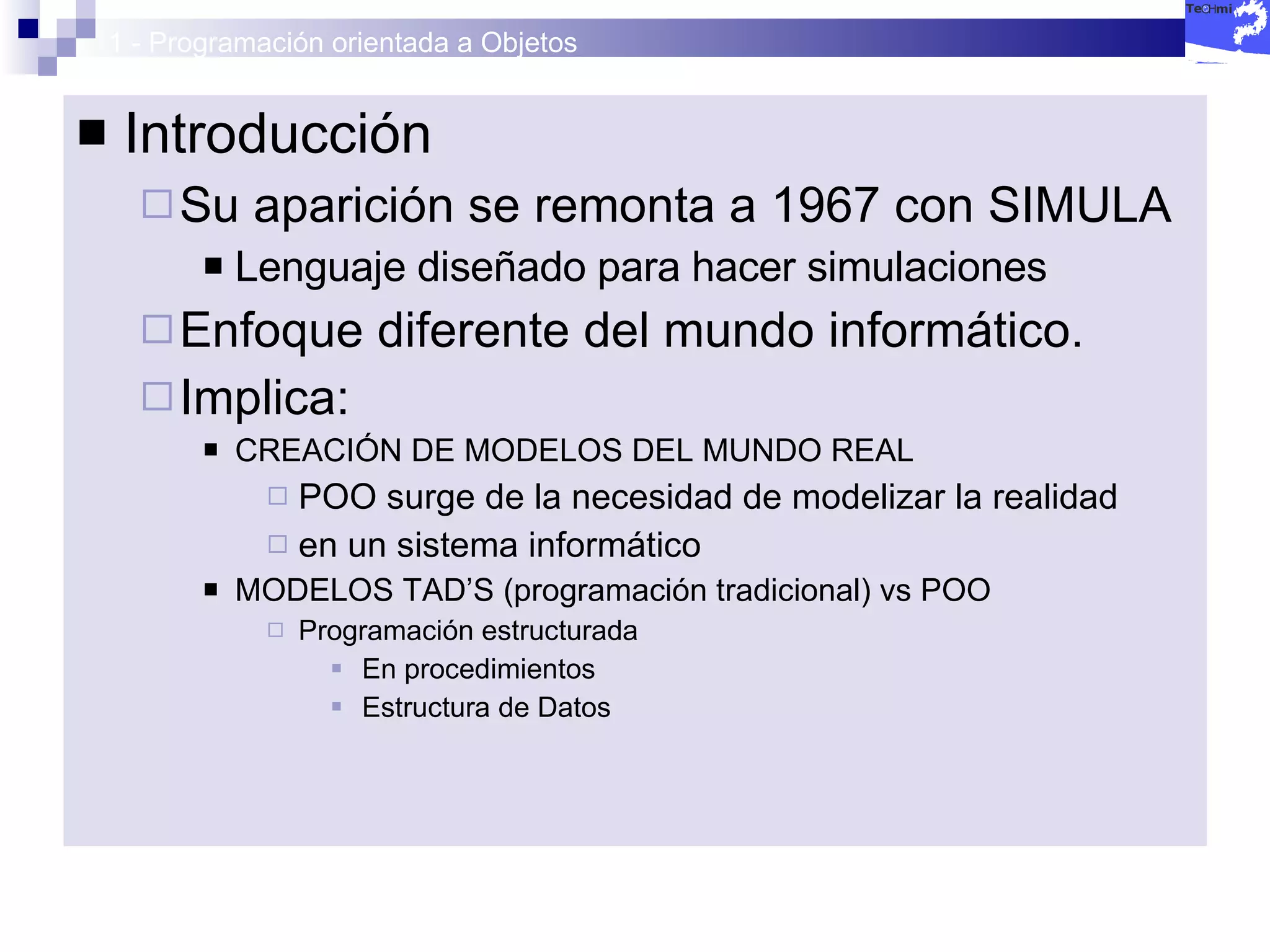 1 - Programación orientada a Objetos Introducción Su aparición se remonta a 1967 con SIMULA Lenguaje diseñado para hacer simulaciones Enfoque diferente del mundo informático. Implica: CREACIÓN DE MODELOS DEL MUNDO REAL POO surge de la necesidad de modelizar la realidad en un sistema informático MODELOS TAD’S (programación tradicional) vs POO Programación estructurada En procedimientos Estructura de Datos 