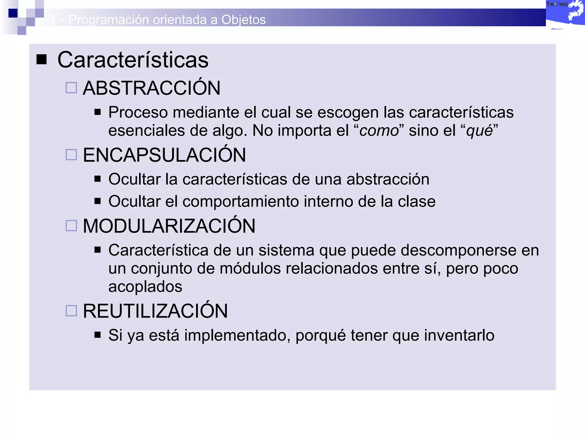 1 - Programación orientada a Objetos Características ABSTRACCIÓN Proceso mediante el cual se escogen las características esenciales de algo. No importa el “ como ” sino el “ qué ” ENCAPSULACIÓN Ocultar la características de una abstracción Ocultar el comportamiento interno de la clase MODULARIZACIÓN Característica de un sistema que puede descomponerse en un conjunto de módulos relacionados entre sí, pero poco acoplados REUTILIZACIÓN Si ya está implementado, porqué tener que inventarlo 