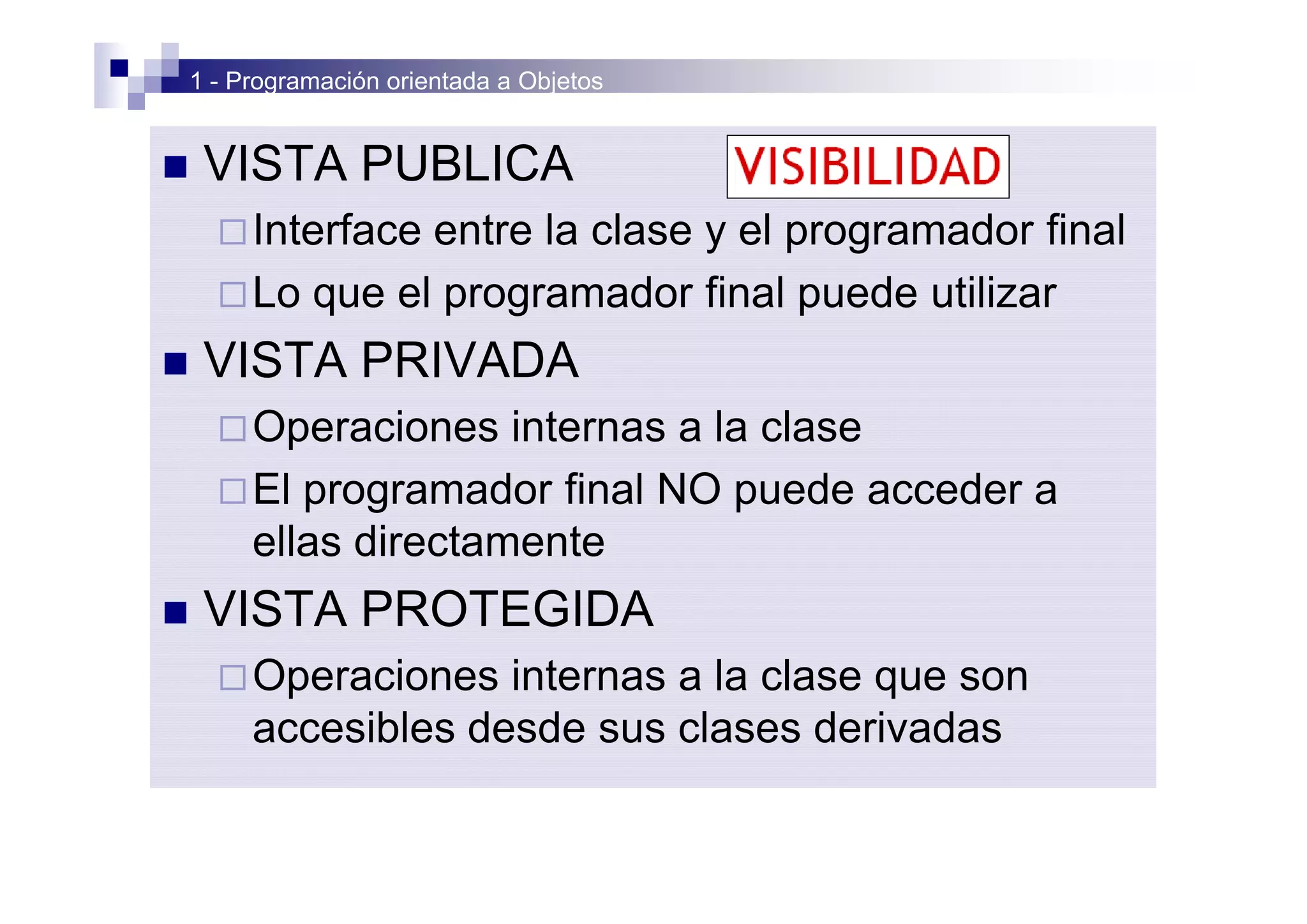 1 - Programación orientada a Objetos


n    VISTA PUBLICA
      ¨ Interfaceentre la clase y el programador final
      ¨ Lo que el programador final puede utilizar

n    VISTA PRIVADA
      ¨ Operaciones   internas a la clase
      ¨ El programador final NO puede acceder a
        ellas directamente
n    VISTA PROTEGIDA
      ¨ Operaciones   internas a la clase que son
         accesibles desde sus clases derivadas
 