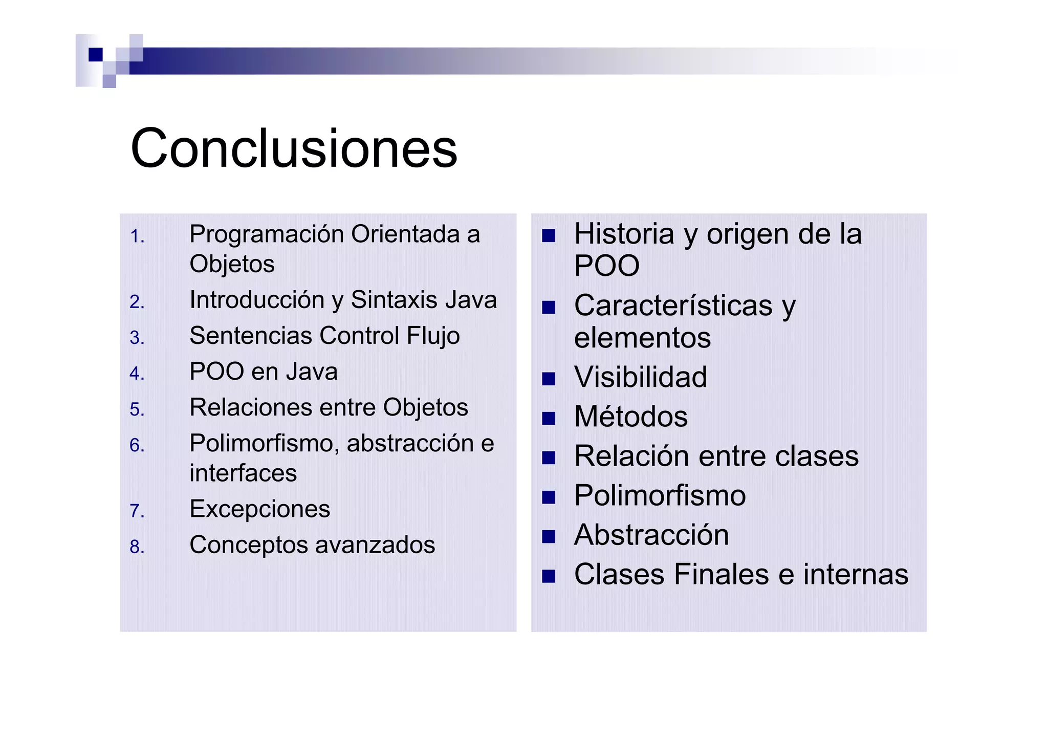 Conclusiones
1.   Programación Orientada a       n   Historia y origen de la
     Objetos                            POO
2.   Introducción y Sintaxis Java   n   Características y
3.   Sentencias Control Flujo           elementos
4.   POO en Java                    n   Visibilidad
5.   Relaciones entre Objetos       n   Métodos
6.   Polimorfismo, abstracción e
                                    n   Relación entre clases
     interfaces
7.   Excepciones                    n   Polimorfismo
8.   Conceptos avanzados            n   Abstracción
                                    n   Clases Finales e internas
 