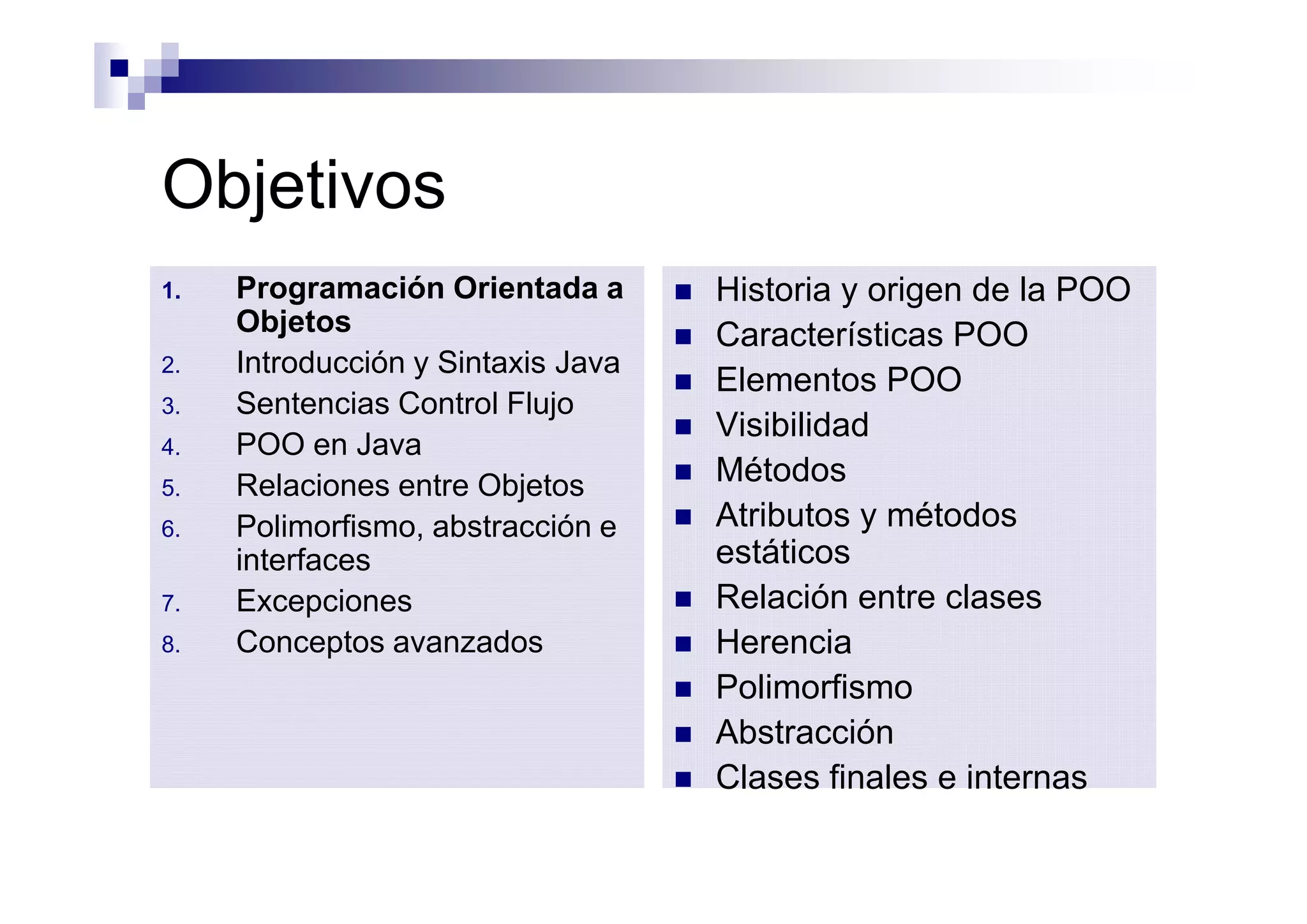 Objetivos
1.   Programación Orientada a       n   Historia y origen de la POO
     Objetos                        n   Características POO
2.   Introducción y Sintaxis Java
                                    n   Elementos POO
3.   Sentencias Control Flujo
                                    n   Visibilidad
4.   POO en Java
5.   Relaciones entre Objetos       n   Métodos
6.   Polimorfismo, abstracción e    n   Atributos y métodos
     interfaces                         estáticos
7.   Excepciones                    n   Relación entre clases
8.   Conceptos avanzados            n   Herencia
                                    n   Polimorfismo
                                    n   Abstracción
                                    n   Clases finales e internas
 