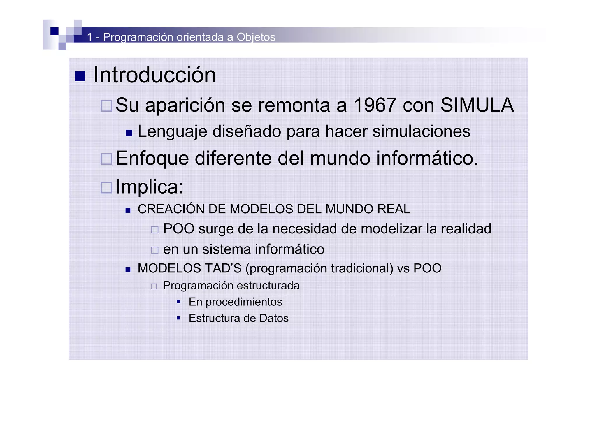 1 - Programación orientada a Objetos


n    Introducción
      ¨ Su      aparición se remonta a 1967 con SIMULA
           n   Lenguaje diseñado para hacer simulaciones
      ¨ Enfoque          diferente del mundo informático.
      ¨ Implica:
           n   CREACIÓN DE MODELOS DEL MUNDO REAL
                ¨ POO surge de la necesidad de modelizar la realidad
                ¨ en un sistema informático
           n   MODELOS TAD’S (programación tradicional) vs POO
                ¨   Programación estructurada
                      § En procedimientos
                      § Estructura de Datos
 